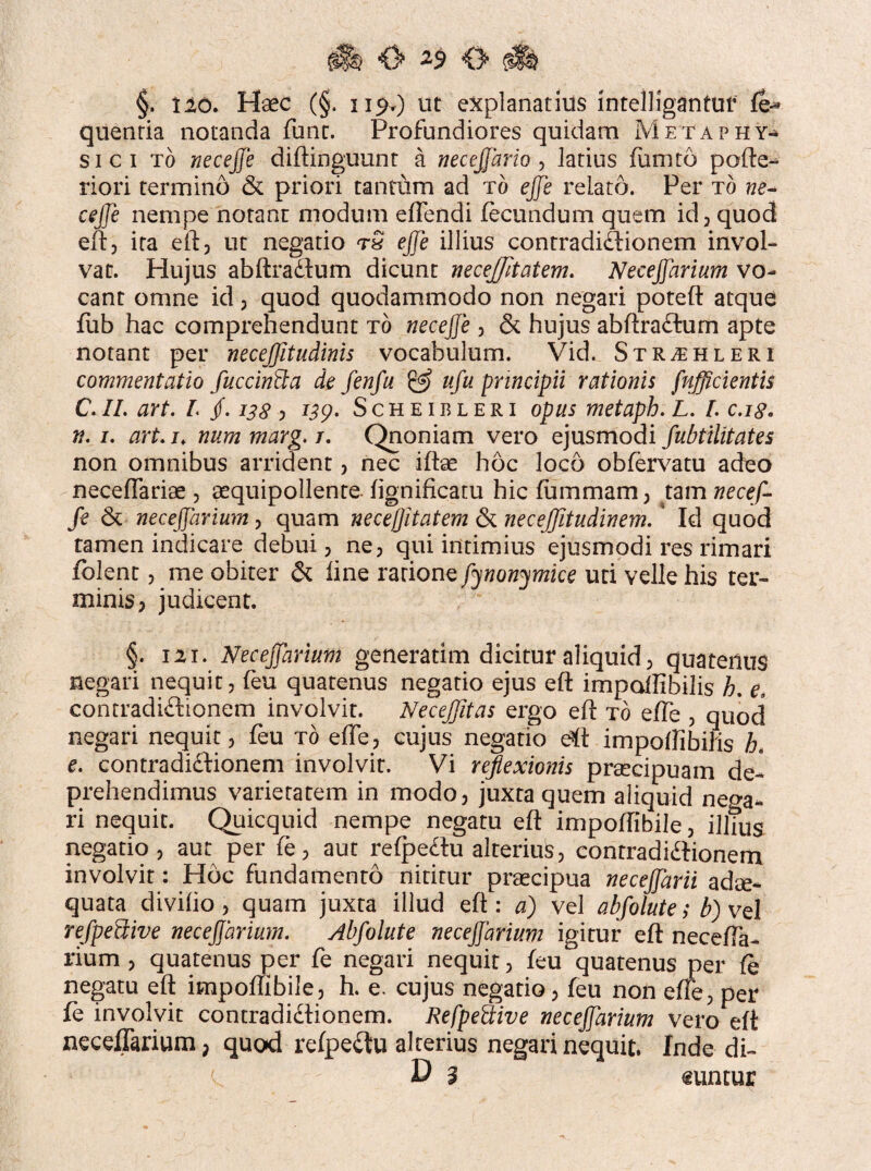 §. Ilo. Haec (§. 119.) ut explanatius intelligantuf fe* quenria notanda funt. Profundiores quidam Metaphy¬ si ci to neceffe diftinguunt a necejjario , latius fumto pofte- riori termino & priori tantum ad to ejfe relato. Per to ne- ceffe nempe notant modum effendi fecundum quem id , quod eft, ita eft, ut negatio tQ effe illius contradictionem invol¬ vat. Hujus abftraCtum dicunt necejjltatem. Neceffarium vo¬ cant omne id, quod quodammodo non negari poteft atque fub hac comprehendunt to neceffe 3 & hujus abftraCtum apte notant per necejjitudinis vocabulum. Vid. Str^hleri commentatio fuccinEta de fen fu E3 ufu principii rationis fufficientis C. II. art. L jf. 138 > 139- Scheibleri opus metaph. L. I. c.18. n. 1. art. n num marg. 1. Qnoniam vero ejusmodi fubtilitates non omnibus arrident , nec iftae hoc loco obfervatu adeo neceftariae , aequipollente fignificatu hic lummam, tam necef¬ fe & neceffarium , quam necejfitatem & necejjitudinem. ' Id quod tamen indicare debui, ne, qui intimius ejusmodi res rimari fblent 3 me obiter & line rarionefynonymke uti velle his ter¬ minis , judicent. §. 111. Neceffarium generatim dicitur aliquid; quatenus negari nequit, feu quatenus negatio ejus eft impalfibilis h. e. contradictionem involvit. NeceJJitas ergo eft to effe , quod negari nequit, feu to effe, cujus negatio eft impoffibiris h. e. contradictionem involvit. Vi reflexionis praecipuam de¬ prehendimus varietatem in modo, juxta quem aliquid nega¬ ri nequit. Quicquid nempe negatu eft impodibile, illius negatio, aut per fe, aut refpeCtu alterius, contradictionem involvit: Hoc fundamento nititur praecipua neceffarii adae¬ quata diviho , quam juxta illud eft: a) vel abfolute; b) vel refpeEUve neceffarium. Abfolute neceffarium igitur eft necefia- rium , quatenus per fe negari nequit, feu quatenus per fe negatu eft impoftibile, h. e, cujus negatio, feu non effe, per fe involvit contradictionem. RefpeEtive neceffarium vero eft neceffarium, quod refpeCtu alterius negari nequit. Inde di- ' D 3 €untur