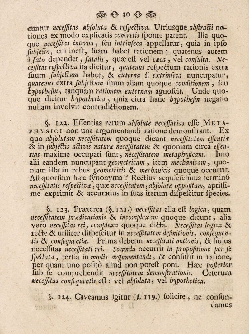 euntur necejfitas abfoluta & refpeUiva. Utriusque abftrafti no¬ tiones ex modo explicatis concretis fponte parent. Illa quo¬ que necejfitas interna, feu intrinfeca appellatur, quia in ipfo Jubje^o-, cui ineft, fuam habet rationem ; quatenus autem kfato dependet, fatalis, quae eft vel caca , vel con fulta. Ne- cejfitas refpeBiva ita dicitur, quatenus refpeftum rationis extra fuum fubje&um habet, & externa f. extrinfeca nuncupatur, quatenus extra fubjeflum fuum aliam quoque conditionem , feu hypothefin, tanquam rationem externam agnofeit. Unde quo¬ que dicitur hypothetica , quia citra hanc hypothejin negatio nullam involvit contradictionem. §. 122. Eflentias rerum abfolute necejfarias efle Meta¬ physi c i non una argumentandi ratione demonftrant. Ex quo abfolutam necefjltatem quoque dicunt necejfitatem ejfentia & in fubjeftis aftivis natura necejfitatem & quoniam circa ejjen- tias maxime occupati funt, necejfitatem metaphyficam. Imo alii eandem nuncupant geometricam item mechanicam, quo¬ niam ifta in rebus geometricis <3t mechanicis quoque occurrit. Aftquorfum hsec fynonyma ? ReCtius acquiefeimus termino veceffitatis refpe&iva, quae necejfitatem, abfoluta oppofitam? aptifti- me exprimit & accuradus in fuas iterum difpefeitur fpecies. §. 123. Praeterea (§.121.) necejfitas alia eft logica, quam necejfitatem pradicationis & incomplexam quoque dicunt, alia vero necejfitas rei, complexa quoque diCta. Necejfitas logica & re£te & utiliter difpefeitur in necejfitatem definitionis, confequen- tis 8t confequentia. Prima debetur necejfitati notionis, & hujus neceffitas necejfitati rei. Secunda occurrit in propofitione per fe fpeftata., tertia in modis argumentandi, & confiftit in ratione, per quam uno pofito aliud non poteft poni. Haec pofterior fub fe comprehendit necejfitatem demonftrationis. Ceterum necejfitas conjequentis eft: vel abfoluta; vel hypothetica. §. 124. Caveamus igitur (jf« ii?-) fblicire , ne confun¬ damus
