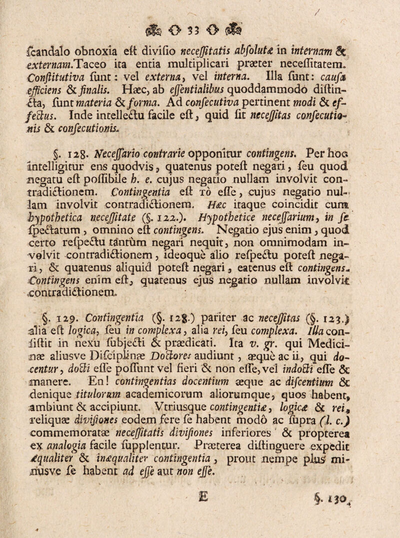 fcandalo obnoxia eft divido necejfitatis abfolutz in internam Se exterw<mTaceo ita entia multiplicari praeter neceflitatem» Conftitutiva funt; vel externa, vel interna. Illa funt: caufa efficiens & finalis. Haec, ab effentialibus quoddammodb diftin- ^la, funt materia & forma. Ad confiecutiva pertinent modi & ef¬ fectus. Inde intelledu facile eft, quid fit necejfitas confecutio- nis & confecutionisu §. 128. Neceffario contrarie opponitur contingens. Per hoc. intelligitur ens quodvis , quatenus poteft negari, feu quod negatu eft poftibile h. e. cujus negatio nullam involvit con¬ tradictionem. Contingentia eft t6 effe, cujus negatio nul¬ lam involvit contradi£lionera. H&c itaque coincidit cum hypothetica neceffitate (§,122.). Hypothetice necejfarium, in fe fpe£tatum , omnino eft contingens, Negatio ejus enimquod certo refpe£tu tantum negari nequit, non omnimodam in¬ volvit contradiftionem, ideoque alio refpe£tu poteft nega¬ ri , & quatenus aliquid poteft negari, eatenus eft contingens* Contingens enim eft, quatenus ejus negatio nullam involvk contradiflionemu §. 129. Confingentia (§. 12%) pariter ac necejfitas (§. 123.) alia eft logica, feu in complexa, alia rei, feu complexa. Illa coti* liftit in nexu fubje£ti & praedicati. Ita v. gr. qui Medici¬ nae aliusve Difeiplinae Do&om audiunt, aeque ac ii, qui do¬ centur, doUi effe poffunt vel fieri & non effe, vel indoBi effe & manere. En! contingentias docentium aeque ac difcentiim & denique titulorum aeademicorum aliorumque, quos habent* ambiunt & accipiunt. Vttiusque contingentia, logica & rei9 reliquae divifiones eodem fere fe habent modo ac fupra (l. c.) commemoratae necejfitatis divifiones inferiores ' & propterea ex analogia facile fupplentur. Praeterea diftinguere expedit dqualiter & inaequaliter contingentia, prout nempe pluS mi- nusve fe habent ad effe aut non effe.