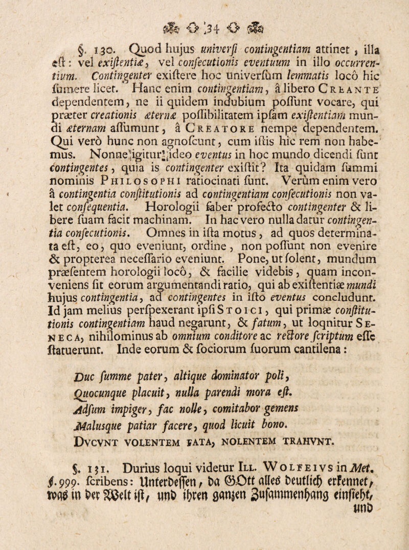 §. 130. Quod hujus univerfi contingentium attinet , illa eft: vel exiftenti£) vel confecutionis eventuum in illo occurren¬ tium. Contingent er exiftere hoc univerliim lemmatis loco hic funiere licet. Hanc enim contingentium, a libero Creante dependentem, ne ii quidem indubium poliunt vocare, qui praeter creationis £tern£ poflibilitatem ipfam exiftentiam mun¬ di £ternarn alliim 11 nt, a Creatore nempe dependentem. Qui vero hunc non agnofctint, cum illis hic rem non habe¬ mus. NonneHgitur^ideo eventus in hoc mundo dicendi funt contingentes, quia is contingenter exiflit? Ita quidam fummi nominis Philosophi ratiocinati funt. Verum enim vero 5 contingentia conftitutionis ad contingentium confecutionis non va¬ let consequentia. Horologii faber profe£to contingenter & li¬ bere fuam facit machinam. In hac vero nulla datur contingen¬ tia confecutionis. Omnes in ifta motus, ad quos determina¬ ta eft, eo, quo eveniunt, ordine, non poliunt non evenire 6 propterea neceffario eveniunt. Pone, utfolent, mundum praefentem horologii loco, & facilie videbis , quam incon¬ veniens Iit eorum argumentandi rado, qui ab exiftentiae mundi hujus contingentia, ad contingentes in illo eventus concludunt. Id jam melius perfpexerant ipli Stoici, qui primae conftitu¬ tionis contingentium haud negarunt, & fatum, ut loqnitur Se¬ neca, nihilominus ab omnium conditore ac reBore feriptum effe ftatuerunt. Inde eorum & fociorum fuorum cantilena: Duc fumme pater, altique dominator poli, Quocunque placuit, nulla parendi mora eft. Adfum impiger, fac nolle, comitabor gemens Malusque patiar facere, quod licuit bono* DVCVNT VOLENTEM EATA; nolentem trahvnt. §♦ 151. Durius loqui videtur III. W o l e e i v s in Met% jf.999. Icribens: Unterbefifen / t>a alled fceutlid) erFennelf tPAtfrn iw£J3elf i|t/ nni> il?wn flansw SufammenOang ewffefjt, wnD