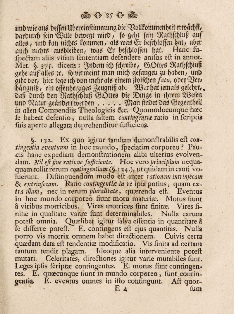 <> 3f O 'm tmbtw au$ beffenU&creinfftmmuncj bie ^oEfommenbdt enr>dcf)jl> barburcf) fetn ?ZQiik bmtQt wtrb, fo gei)t etn JKatbfd&lufi auf aHe$/ unb fan ntcfiftf Fommen, atett>a$6c befc&fofien l?at/ ciber aucf> nic&te mitfbleibett/ tt>a$ & befc&loflfen Ijat Hanc fu- fpeClam aliis vifam fententiam defendere anifus eft in annor. Met. §. 37;. dicens ; 3nbem id) fc^retbe/ ©Qtte$ 9iatl)fcf)Ui{i gel)e auf aUe^ it. fo oermemt man mtcf) gefangeu ju babeti/ unb gtbc m, \)ia fege id) oon mebr afe etnem ffaifcfien/^o, ober Q3er* bdngntp, etn offen&er-{tge$ 3$u9mj? ab. 2Skr l?at jentate gelent/ * ba§ burd> ben 9iatl)fcf)lu|3 @£>tte$ bte SDtttge tn tbrem SOBefen imbuatur geanbettwerben ..... $}anftnbetbatf©egentfyeit in allen Compendiis Theologicis &c. Quomodocunque haec fe habeat defenfio, nulla faltem contingentia ratio in fcriptis fuis aperte allegata deprehenditur (ufficiens. §. 132. Ex quo igitur tandem demonftrabilis eft con¬ tingentia eventuum in hoc mundo, fpeciatim corporeo? Pau¬ cis hanc expediam demonftrationem alibi ulterius evolven¬ dam. Nil eft fine ratione fufficiente. Hoc vero principium nequa¬ quam tollit rerum contingentiam (§. 124.), ut quidam in cauti vo¬ luerunt. Diftinguendum modo elt inter rationem intrinfecam & extrinfecam. Ratio contingentia in re ipfa potius, quam ex- tra illam, necin rerum pluralitate, quaerenda eft. Eventus in hoc mundo corporeo fiunt motu materiae. Motus fiunt fi viribus motricibus. Vires motrices fiint finitae. Vires fi¬ nitae in qualitate variae funt determinabiles. Nulla earum poteft omnia. Quaelibet igitur falva edentia in quantitate a fe differre poteft. E. contingens eft ejus quantitas. Nulla porro vis motrix omnem habet directionem. Cuivis certa quaedam data eft tendendae modificatio. Vis finita ad certam tantum tendit plagam. ideoque alia interveniente poteft mutari. Celeritates, direCtiones igitur varie mutabiles fiint. Leges ipfis fcriptae contingentes. E. motus fiint contingen¬ tes. E. quaecunque fiunt in mundo corporeo, fiint contin¬ gentia. E. eventus omnes in ifto contingunt. Aft quor- ' E 2 fu m