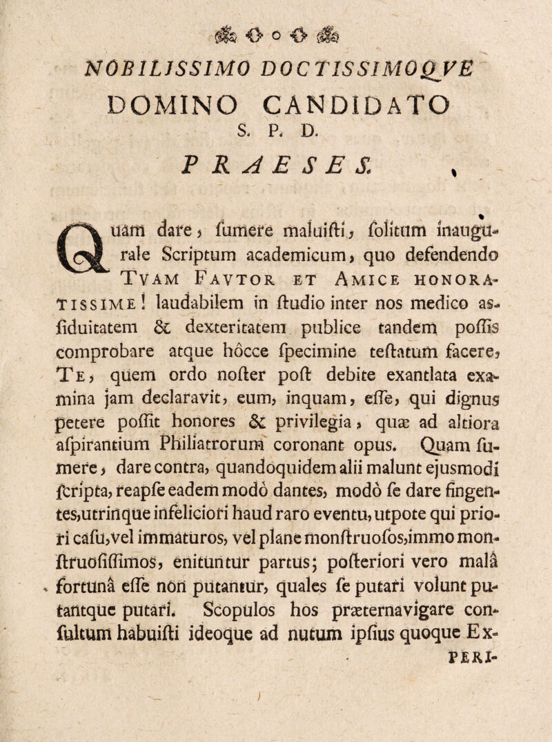 NOBILISSIMO DOCTIS SIMO QV E DOMINO CANDIDATO S. P. D. PRAESES. auaffl dare ? fumere maluifti? Politum inaugu- rale Scriptum academicum? quo defendendo Tvam Favtor et Amice honora¬ tissime! laudabilem in ftudio inter nos medico as- fiduitatem &. dexteritatem publice tandem poliis comprobare atque hocce fpecimine teftatum facere? Te? quem ordo nofter poft debite exantlata exa¬ mina jam declaravit? eum? inquam? efle? qui dignus petere poffit honores Sc privilegia ? qua; ad altiora afpirantium Philiatrorum coronant opus. Quam fu¬ mere ? dare contra? quandoquidem alii malunt ejusmodi fcripta? reapfe eadem modo dantes? modo fe dare fingen- tes?utrinque infeliciori haud raro eventu? utpote qui prio¬ ri cafu?vel immaturos? vel plane monftruofos?immo moii- ftfuofiffimos? enituntur partus; pofteriori vero mala . fortuna e fle nOii putantur? quales fe putari volunt pu- tantqUe putari. Scopulos hos praeternavigare con- fultum habuifti ideoque ad nutum ipfius quoque E x- PERI-