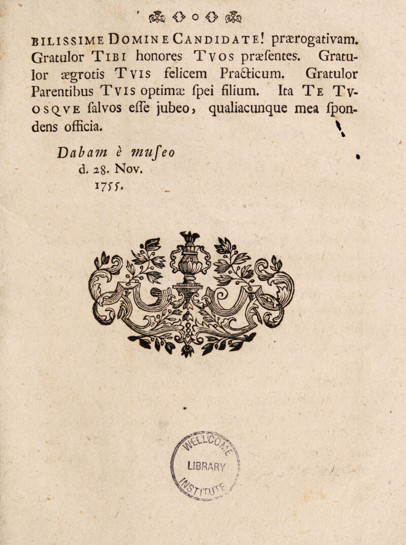 (jSs O o <> bilissime Domin e Candidate! praerogativam. Gratulor Tibi honores Tvos prae lentes. Gratu¬ lor aegrotis Tvis felicem Pra&icum. Gratulor Parentibus Tvis optima; fpei filium. Ita Te Tv¬ os q. ve falvos efle jubeo> qualiacunque mea fpon- dens officia. \ Dabam e mufeo , d. 28- Nov. 17fS>