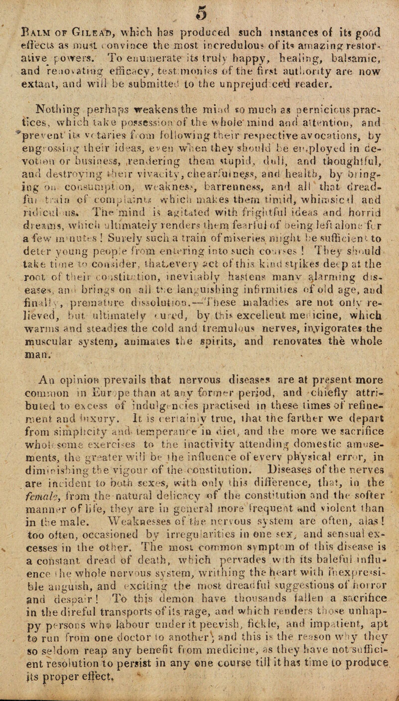 Balm of Gileati, which has produced such instances of its good effects as must t onvince the most incredulous of it<? amazing restor¬ ative powers. To enumerate its truly happy, healing, balsamic, and renovating efficacy, test:mobies of the first authority are now extant, and will be submitted to the unprejudiced reader. Nothing perhaps weakens the mind so much as pernicious prac¬ tices, which take possession of the whole mind and attention* and ^prevent’ its votaries from followingfheir respective avocations, by engrossing their ideas, even when they should be employed in de¬ votion or business, .rendering them stupid, dull, and thoughtful, and destroying their vivacity, chearfuine.ss, and health, by bring¬ ing on- eousumpt on, weakness, barrenness, and all that dread¬ ful train of complaints which makes them timid, whimsicti and ridiculous* The mind is agitated with frightful ideas and horrid dreams, which ultimately renders them fearful of being left alone for a few minutes ! Surely such a train of miseries might he sufficient to deter young people from entering into such courses ! They should take time to cohbder, thaEevery act of this kind stj ikes deep at the root of their constitution* inevitably hastens many alarming dis- ea?@c an brings on ail the languishing infirmities of old age, and finally, premature devolution.—These maladies are not only re¬ lieved, but ultimately < uted, by this excellent medicine, which warms and steadies the cold and tremulous nerves, invigorate,f the muscular system, animates the spirits, and renovates the whole man. An opinion prevails that nervous diseases are at present more common in Europe than at any former period, and chiefly attri- buted to excess of indulgencies practised in these times of refine¬ ment and luxury. It is certainly true, that the farther we depart from simplicity and- temperance in diet, and the more we sacrifice whol some exercises to the inactivity attending domestic amuse¬ ments, the greater will be the influence of every physical error, in diminishing the vigour of the constitution. Diseases of the nerves are incident to both sexes, with only this difference, that, in the female, from the natural delicacy of the constitution and the softer manner of life, they are in general more’'frequent and violent than in the male. Weaknesses of the nervous system are often, alas! too often, occasioned by irregularities in one sexy and sensual ex¬ cesses in the other. The most common symptom of this disease is a constant dread of death, which pervades with its baleful influ¬ ence i he whole nervous system, writhing the heart with inexpressi¬ ble anguish, and exciting the most dreadful suggestions of horror and despair ! To this demon have thousands fallen a sacrifice in the direful transports of its rage, and which renders those unhap¬ py persons who labour under it peevish, fickle, and impatient, apt to run from one doctor to another^ and this b the reason why they so seldom reap any benefit from medicine, as they have not suffici¬ ent resolution to persist in any one course till it has time to produce its proper effect.