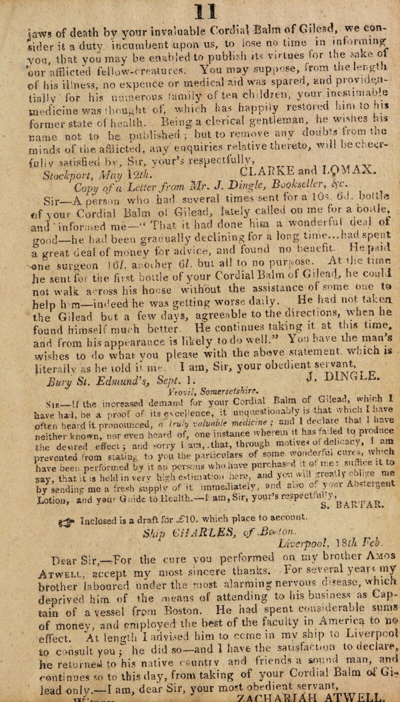 jaws of death bv your invaluable Cordial Balm of Gilead, we con¬ sider it a duty, incumbent upon us, to lose no time in informing vou that you may be enabled to publish it-- virtues for the sake ot W afflicted fellow-creatures. You may suppose, from the length of his illness, no expence or medical aid was spared, arid provide,u- iiaj.lv for his numerous lamilyi often children, your inosumaom medicine was thought of, which has happily restored him to his former state of health. Being a clerical gentleman, he. wishes his name not to be published; but to remove any doubts from the minds of the afflicted, any enquiries relative thereto, will be cheer- fu 1 iv satisfied by. Sir, your\s respectfully, Stockport, May 12th. CL ABLE and L£> AX. Copy of a Letter from Mr. J. Dingle, Bookseller, l) c. Sir_A person who had several times sent for a 10s, t>d. bolue of your Cordial Balm oi Gilead, lately called on me for a bottle, and‘informed me-- That it had done him a wonderful deal ot p-ood—he had been gradually declining for a long time...had spent a great deal of money for advice, and found no benefit. He paid .one surgeon !<3/. another QL but ail to no purpose At the time he sent for the first bottle of your Cordial Balm of Gilead, he could not walk across his house without the assistance of some one to help h m—indeed he was getting worse daily. He had not taken the Gilead but a few days, agreeable to the directions, when he found himself much better. He continues taking it at tins time, and from his appearance is likely to do well.” You have the man s wishes to do what you please with the above statement, which is Jiterailv as he told b rrie. \ am, Sir, your obedient servant. Bury Si. Edmund% Sept. 1. HIGGLE, Vcovil, Somersetshire. . _ Sir—If the increased demand fur your Cordial Balm of pdead, which I have had, be a proof of its excellence, it unquestionably is that winch I nave often heard it pronounced, a truly valuable medicine; and 1 declare that *• e neither known, nor even heard of, one instance wherein it. has faded to Produce the den red effect; and *>rry i am, .that, through motives oi delicacy, am prevented from slating to you the particulars of some wonderfui cures, which have been performed by it on persons who have purchased it®, me: sudioe it to say, that it is held in very high estimation here, and yon wul g’.ea, > oo lg ‘ * by sending me a fresh supply of'it immediately, and auo o. your Abs.ei^ent Lotion, and your Guide toHealth.-f am, Sir, yopr’s respectmhy^ ^ Inclosed is a draft for <£10, which place to account, Ship CHARLES, cf.Bc*'on. Liverpool, 18ih Feb. Dear Sir—Eor the cure you performed on my brother Amos Atwell, accept my most sincere thanks. For several year* my brother laboured under the most alarming nervous disease, which deprived him of the means of attending to his business as Cap¬ tain of a vessel from Boston. He had spent considerable sums of money, and employed the best of the faculty in America to nt? effect. At length I advised him to come in my ship to Liverpool to consult you , he did so—and 1 have the satisfaction to declare, he returned to his native country and friends a sound man, ami continues so to this day, from taking of your Cordial Balm ot Gi¬ lead only.—I am. dear Sir, your most obedient servant, jcauvuiy. A t,ul> ” 7AruAVIin ATWIJT.T.