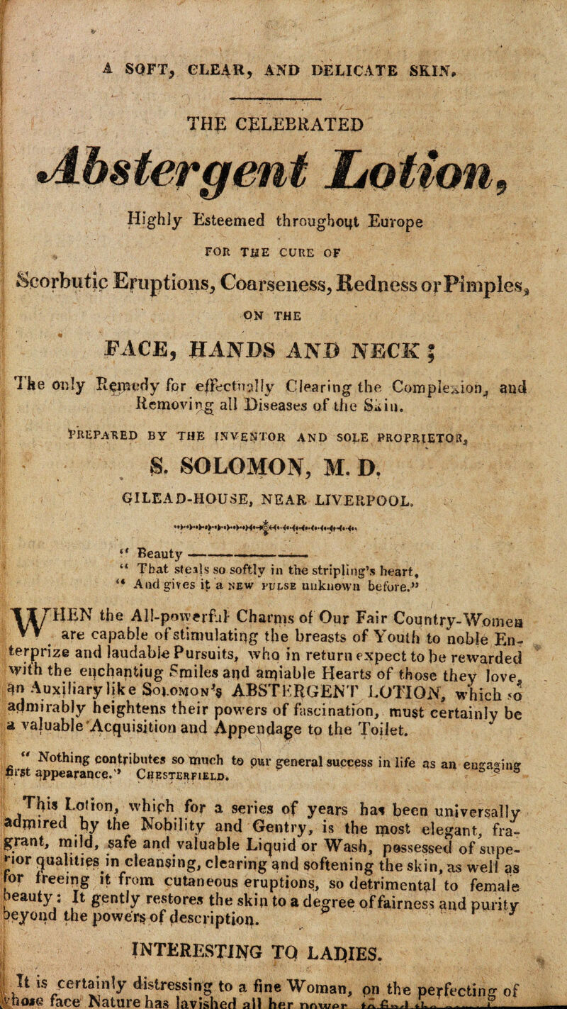 A SOFT, CLEAR, AND DELICATE SKIN, I . _ ^ ___ THE CELEBRATED Abstergent Lotion, Highly Esteemed througboqt Europe FOR THE CURE OF II \ _ Scorbutic Eruptions, Coarseness, Redness or Pimples* ON THE FACE, HANDS AND NECK ; a he only Rpinedy for effectually Clearing the Completions and Removing all Diseases of the Skin. Prepared by the inventor and sole proprietor, S. SOLOMON, M. D. GILEAD-HOUSE, NEAR LIVERPOOL, f* Beauty ■ • • ■ . “ Tbat steals so softly in the stripling’s heart, “ And gives it a new pulse unknown before.” WHEN the All-powerfhl Charms of Our Fair Country-Women are capable of stimulating the breasts of Youth to noble En¬ terprise and laudable Pursuits, who in return expect to be rewarded with the epchantiug Smiles and amiable Hearts of those they love An Auxiliary like SoroMON^ ABSTKRGENT LOTION, which <o admirably heightens their powers of fascination, must certainly be a valuable Acquisition and Appendage to the Toilet.  Nothing contributes so much to pur general success in life as an eu^a® imr nrst appearance.” Chesterfield. ° 9 This Lolion, whiph for a series of years has been universally admired by the Nobility and Gentry, is the most elegant, fra- grant, mild, safe and valuable Liquid or Wash, possessed of supe¬ rior qualities in cleansing, clearing and softening the skin, as well as for treeing it from cutaneous eruptions, so detrimental to female eauty; It gently restores the skin to a degree of fairness and purity oeyond the powers of description. J INTERESTING TQ LAL|IES. I J* 15 certainly distressing to a fine Woman, on the perfecting of Ahojie face Nature has lavished all her nnwpt -Q - -* - . 1