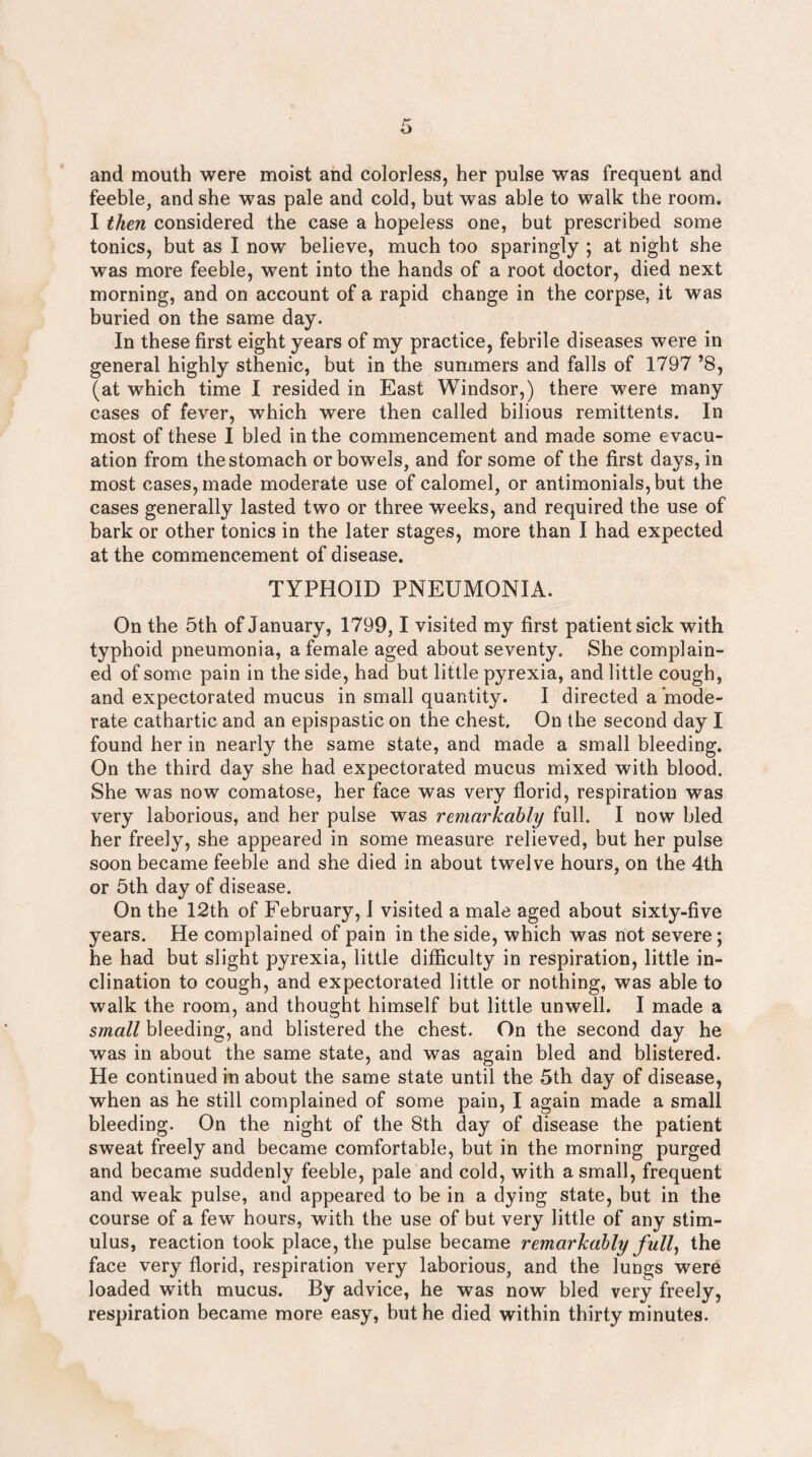 and mouth were moist and colorless, her pulse was frequent and feeble, and she was pale and cold, but was able to walk the room. I then considered the case a hopeless one, but prescribed some tonics, but as I now believe, much too sparingly ; at night she was more feeble, went into the hands of a root doctor, died next morning, and on account of a rapid change in the corpse, it was buried on the same day. In these first eight years of my practice, febrile diseases were in general highly sthenic, but in the summers and falls of 1797 ’8, (at which time I resided in East Windsor,) there were many cases of fever, which were then called bilious remittents. In most of these I bled in the commencement and made some evacu¬ ation from the stomach or bowels, and for some of the first days, in most cases, made moderate use of calomel, or antimonials,but the cases generally lasted two or three weeks, and required the use of bark or other tonics in the later stages, more than I had expected at the commencement of disease. TYPHOID PNEUMONIA. On the 5th of January, 1799,1 visited my first patient sick with typhoid pneumonia, a female aged about seventy. She complain¬ ed of some pain in the side, had but little pyrexia, and little cough, and expectorated mucus in small quantity. I directed a mode¬ rate cathartic and an epispastic on the chest. On the second day I found her in nearly the same state, and made a small bleeding. On the third day she had expectorated mucus mixed with blood. She was now comatose, her face was very florid, respiration was very laborious, and her pulse was remarkably full. I now bled her freely, she appeared in some measure relieved, but her pulse soon became feeble and she died in about twelve hours, on the 4th or 5th day of disease. On the 12th of February, 1 visited a male aged about sixty-five years. He complained of pain in the side, which was not severe; he had but slight pyrexia, little difficulty in respiration, little in¬ clination to cough, and expectorated little or nothing, was able to walk the room, and thought himself but little unwell. I made a small bleeding, and blistered the chest. On the second day he was in about the same state, and was again bled and blistered. He continued in about the same state until the 5th day of disease, when as he still complained of some pain, I again made a small bleeding. On the night of the 8th day of disease the patient sweat freely and became comfortable, but in the morning purged and became suddenly feeble, pale and cold, with a small, frequent and weak pulse, and appeared to be in a dying state, but in the course of a few hours, with the use of but very little of any stim¬ ulus, reaction took place, the pulse became remarkably fully the face very florid, respiration very laborious, and the lungs were loaded with mucus. By advice, he was now bled very freely, respiration became more easy, but he died within thirty minutes.
