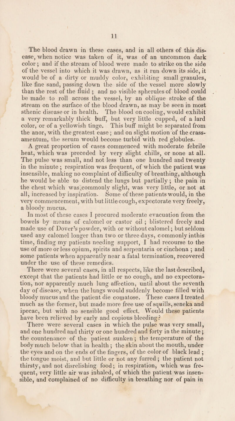 The blood drawn in these cases, and in all others of this dis¬ ease, when notice was taken of it, was of an uncommon dark color; and if the stream of blood were made to strike on the side of the vessel into which it was drawn, as it run down its side, it would be of a dirty or muddy color, exhibiting small granules, like fine sand, passing down the side of the vessel more slowly than the rest of the fluid ; and no visible spherules of blood could be made to roll across the vessel, by an oblique stroke of the stream on the surface of the blood drawn, as may be seen in most sthenic disease or in health. The blood on cooling, would exhibit a very remarkably thick buff, but very little cupped, of a lard color, or of a yellowish tinge. This buff might be separated from the anor, with the greatest ease; and on slight motion of the crass- amentum, the serum would become turbid with red globules. A great proportion of cases commenced with moderate febrile heat, which was preceded by very slight chills, or none at all. The pulse was small, and not less than one hundred and twenty in the minute ; respiration was frequent, of which the patient was insensible, making no complaint of difficulty of breathing, although he wrould be able to distend the lungs but partially; the pain in the chest which was‘commonly slight, was very little, or not at all, increased by inspiration. Some of these patients would, in the very commencement, with but little cough, expectorate very freely, a bloody mucus. In most of these cases I procured moderate evacuation from the bowels by means of calomel or castor oil ; blistered freely and made use of Dover’s powder, with or without calomel; but seldom used any calomel longer than two or three days, commonly inthis time, finding my patients needing support, I had recourse to the use of more or less opium, spirits and serpentaria or cinchona ; and some patients when apparently near a fatal termination, recovered under the use of these remedies. There were several cases, in all respects, like the last described, except that the patients had little or no cough, and no expectora¬ tion, nor apparently much lung affection, until about the seventh day of disease, when the lungs would suddenly become filled with bloody mucus and the patient die comatose. These cases I treated much as the former, but made more free use of squills, seneka and ipecac, but with no sensible good effect. Would these patients have been relieved by early and copious bleeding? There were several cases in which the pulse was very small, and one hundred and thirty or one hundred and forty in the minute ; the countenance of the patient sunken; the temperature of the body much below that in health ; the skin about the mouth, under the eyes and on the ends of the fingers, of the color of black lead ; the tongue moist, and but little or not any furred; the patient not thirsty, and not disrelishing food; in respiration, which was fre¬ quent, very little air was inhaled, of which the patient was insen¬ sible, and complained of no difficulty in breathing nor of pain in