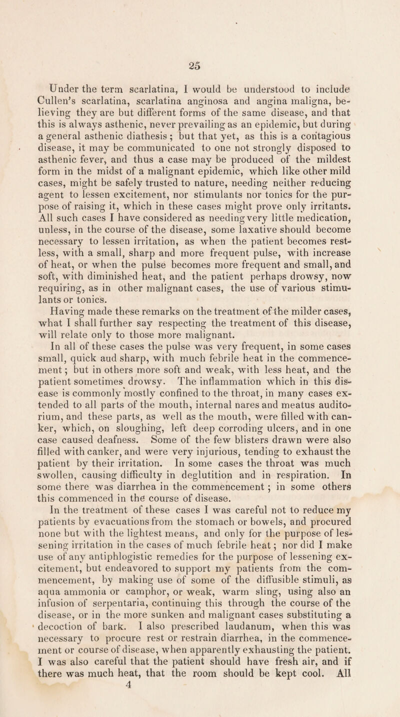 Under the term scarlatina, I would be understood to include Cullen’s scarlatina, scarlatina anginosa and angina maligna, be¬ lieving they are but different forms of the same disease, and that this is always asthenic, never prevailing as an epidemic, but during a general asthenic diathesis; but that yet, as this is a contagious disease, it may be communicated to one not strongly disposed to asthenic fever, and thus a case may be produced of the mildest form in the midst of a malignant epidemic, which like other mild cases, might be safely trusted to nature, needing neither reducing agent to lessen excitement, nor stimulants nor tonics for the pur¬ pose of raising it, which in these cases might prove only irritants. All such cases I have considered as needing very little medication, unless, in the course of the disease, some laxative should become necessary to lessen irritation, as when the patient becomes rest¬ less, with a small, sharp and more frequent pulse, with increase of heat, or when the pulse becomes more frequent and small, and soft, with diminished heat, and the patient perhaps drowsy, now requiring, as in other malignant cases, the use of various stimu¬ lants or tonics. Having made these remarks on the treatment of the milder cases, what I shall further say respecting the treatment of this disease, will relate only to those more malignant. In all of these cases the pulse was very frequent, in some cases small, quick aud sharp, with much febrile heat in the commence¬ ment ; but in others more soft and weak, with less heat, and the patient sometimes drowsy. The inflammation which in this dis¬ ease is commonly mostly confined to the throat, in many cases ex¬ tended to all parts of the mouth, internal nares and meatus audito¬ rium, and these parts, as well as the mouth, were filled with can¬ ker, which, on sloughing, left deep corroding ulcers, and in one case caused deafness. Some of the few blisters drawn were also filled with canker, and were very injurious, tending to exhaust the patient by their irritation. In some cases the throat was much swollen, causing difficulty in deglutition and in respiration. In some there was diarrhea in the commencement ; in some others this commenced in the course of disease. In the treatment of these cases I was careful not to reduce my patients by evacuations from the stomach or bowels, and procured none but with the lightest means, and only for the purpose of les¬ sening irritation in the cases of much febrile heat; nor did I make use of any antiphlogistic remedies for the purpose of lessening ex¬ citement, but endeavored to support my patients from the com¬ mencement, by making use of some of the diffusible stimuli, as aqua ammonia or camphor, or weak, warm sling, using also an infusion of serpentaria, continuing this through the course of the disease, or in the more sunken and malignant cases substituting a decoction of bark. I also prescribed laudanum, when this was necessary to procure rest or restrain diarrhea, in the commence¬ ment or course of disease, when apparently exhausting the patient. I was also careful that the patient should have fresh air, and if there was much heat, that the room should be kept cool. All 4