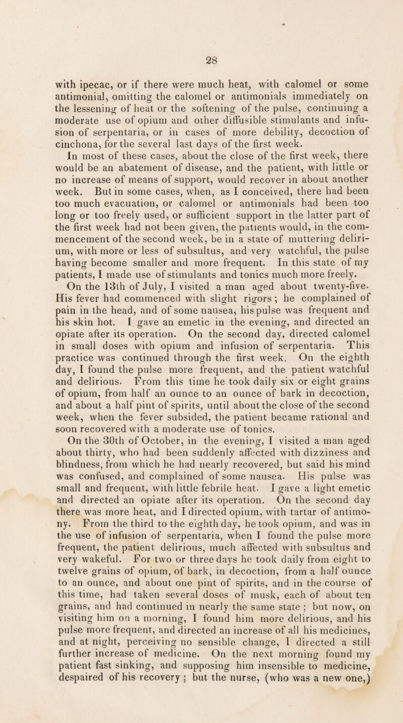 with ipecac, or if there were much heat, with calomel or some antimonial, omitting the calomel or antimonials immediately on the lessening of heat or the softening of the pulse, continuing a moderate use of opium and other diffusible stimulants and infu¬ sion of serpentaria, or in cases of more debility, decoction of cinchona, for the several last days of the first week. In most of these cases, about the close of the first week, there would be an abatement of disease, and the patient, with little or no increase of means of support, would recover in about another week. Butin some cases, when, as I conceived, there had been too much evacuation, or calomel or antimonials had been too long or too freely used, or sufficient support in the latter part of the first week had not been given, the patients would, in the com¬ mencement of the second week, be in a state of muttering deliri¬ um, with more or less of subsultus, and very watchful, the pulse having become smaller and more frequent. In this state of my patients, I made use of stimulants and tonics much more freely. On the 13th of July, I visited a man aged about twenty-five. His fever had commenced with slight rigors ; he complained of pain in the head, and of some nausea, his pulse was frequent and his skin hot. I gave an emetic in the evening, and directed an opiate after its operation. On the second day, directed calomel in small doses with opium and infusion of serpentaria. This practice was continued through the first week. On the eighth day, I found the pulse more frequent, and the patient watchful and delirious. From this time he took daily six or eight grains of opium, from half an ounce to an ounce of bark in decoction, and about a half pint of spirits, until about the close of the second week, when the fever subsided, the patient became rational and soon recovered with a moderate use of tonics. On the 30th of October, in the evening, I visited a man aged about thirty, who had been suddenly affected with dizziness and blindness, from which he had nearly recovered, but said his mind was confused, and complained of some nausea. His pulse was small and frequent, with little febrile heat. I gave a light emetic and directed an opiate after its operation. On the second day there was more heat, and I directed opium, with tartar of antimo¬ ny. From the third to the eighth day, he took opium, and was in the use of infusion of serpentaria, when I found the pulse more frequent, the patient delirious, much affected with subsultus and very wakeful. For two or three days he took daily from eight to twelve grains of opium, of bark, in decoction, from a half ounce to an ounce, and about one pint of spirits, and in the course of this time, had taken several doses of musk, each of about ten grains, and had continued in nearly the same state ; but now, on visiting him on a morning, I found him more delirious, and his pulse more frequent, and directed an increase of all his medicines, and at night, perceiving no sensible change, I directed a still further increase of medicine. On the next morning found my patient fast sinking, and supposing him insensible to medicine, despaired of his recovery ; but the nurse, (who was a new one,)