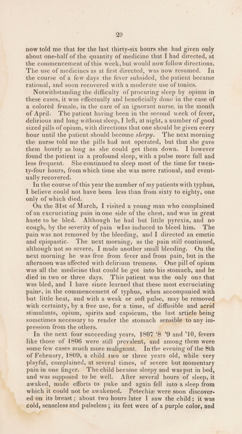 now told me that for the last thirty-six hours she had given only about one-half of the quantity of medicine that I had directed, at the commencement of this week, but would now follow directions. The use of medicines as at first directed, was now resumed. In the course of a few days the fever subsided, the patient became rational, and soon recovered with a moderate use of tonics. Notwithstanding the difficulty of procuring sleep by opium in these cases, it was effectually and beneficially done in the case of a colored female, in the care of an ignorant nurse, in the month of April. The patient having been in the second week of fever, delirious and long without sleep, I left, at night, a number of good sized pills of opium, with directions that one should be given every hour until the patient should become sleepy. The next morning the nurse told me the pills had not operated, but that she gave them hourly as long as she could get them down. I however found the patient in a profound sleep, with a pulse more full and less frequent. She continued to sleep most of the time for twen¬ ty-four hours, from which time she was more rational, and event¬ ually recovered. In the course of this year the number of my patients with typhus, I believe could not have been less than from sixty to eighty, one only of which died. On the 31st of March, I visited a young man who complained of an excruciating pain in one side of the chest, and was in great haste to be bled. Although he had but little pyrexia, and no cough, by the severity of pain wlas induced to bleed him. The pain was not removed by the bleeding, and I directed an emetic and epispastic- The next morning, as the pain still continued, although not so severe, I made another small bleeding. On the next morning he was free from fever and from pain, but in the afternoon was affected with delirium tremens. One pill of opium was all the medicine that could be got into his stomach, and he died in two or three days. This patient was the only one that was bled, and I have since learned that these most excruciating pains, in the commencement of typhus, when accompanied with but little heat, and with a weak or soft pulse, may be removed with certainty, by a free use, for a time, of diffusible and acrid stimulants, opium, spirits and capsicum, the last article being sometimes necessary to render the stomach sensible to any im¬ pression from the others. In the next four succeeding years, 1807 ’8 ’9 and TO, fevers like those of 1806 were still prevalent, and among them were some few cases much more malignant. In the evening of the 8th of February, 1809, a child two or three years old, while very playful, complained, at several times, of severe but momentary pain in one finger. The child became sleepy and was put in bed, and was supposed to be well. After several hours of sleep, it awaked, made efforts to puke and again fell into a sleep from which it could not be awakened. Petechise were soon discover¬ ed on its breast; about two hours later I saw the child; it was cold, senseless and pulseless; its feet were of a purple color, and