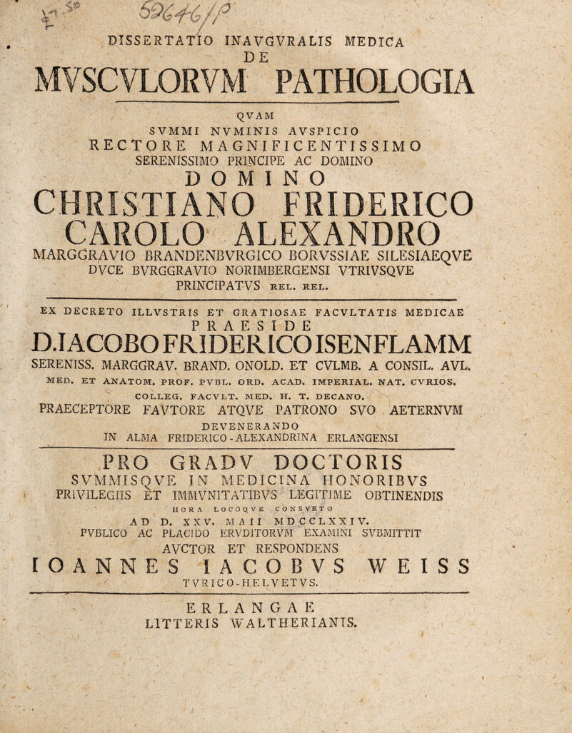 DISSERTATIO INA VGVRALIS MEDICA MVSCVLORVM* PATHQLQGIA QVAM SVMMI NVMINIS AVSPICIO RECTORE MAGNIFICENTISSIMO SERENISSIMO PRINCIPE AC DOMINO DOMINO CHRISTIANO FRIDERICO CAROLO ALEXANDRO MARGGRAVIO BRANDENBVRGICO BORVSSIAE SILESIAEQVE DVCE BVRGGRAVIO NORIMBERGENSI VTR1VSQVE PR1NCIPATVS HEL. REL. ' . • » ! i N EX DECRETO ILLVSTRIS ET GRATIOSAE FACVLTATIS MEDICAE D.I ACOBO FRIDERICO ISENFLAMM SERENISS. MARGGRAV. BRAND. ONOLD. ET CVLMB. A CONSIL. AVL. MED. ET ANATOM, PROF. PVBL, ORD. ACAD. IMPERIAL. NAT. CVRIOS. COLLEG. FACVLT. MED. H. T. DECANO. PRAECEPTORE FAVTORE ATQVE PATRONO SVO AETERNVM DEVENERANDO IN ALMA FRIDERICO-ALEXANDRINA ERLANGENSI PRO GRADV DOCTORIS SVMMISQVE IN MEDICINA HONORIBVS PRIVILEGIIS ET IMMVN1TATIBVS LEGITIME OBTINENDIS HORA L O C O Q V E CONSVETO AD D. XXV. M A I I M D C C L X X I V. PVBLICO AC PLACIDO ERVD1T0RVM EXAMINI SVBMITTIT AVCTOR ET RESPONDENS (OANNES IACOBVS WEISS T VRIC O-HELVETVS. ER LANGAE LITTERIS WALTHERIANIS.