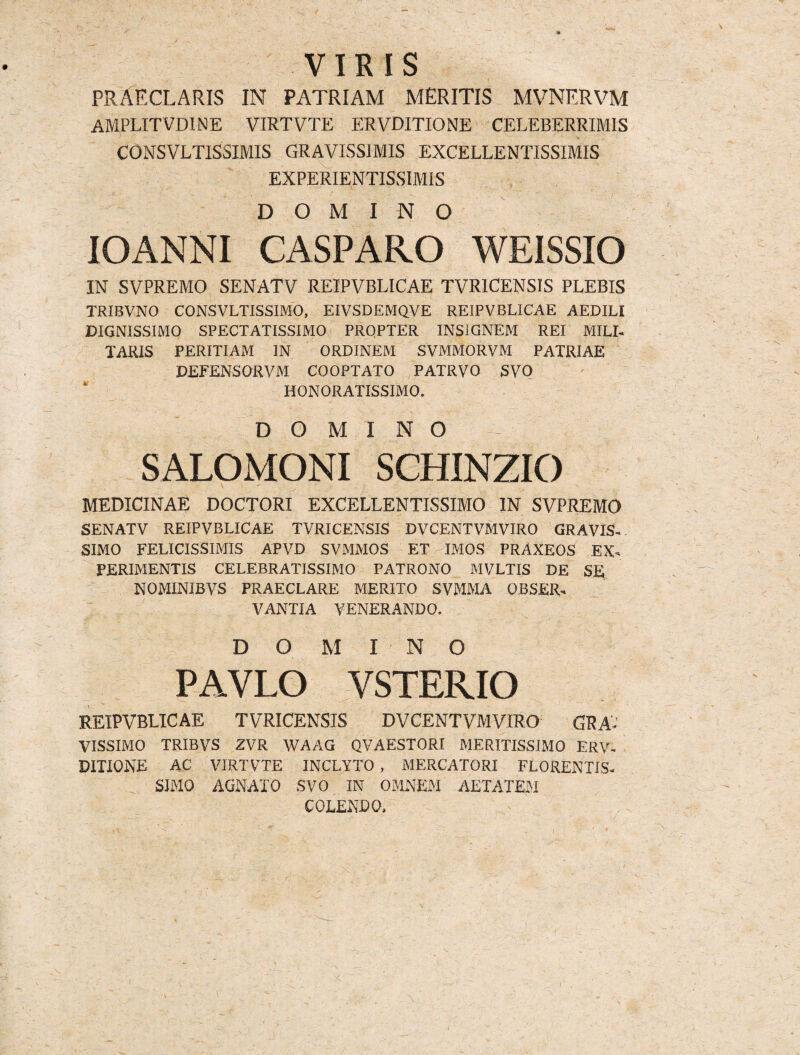 VIRIS PRAECLARIS IN PATRIAM MERITIS MVNERVM amplitvdine virtvte ervditione celeberrimis CONSVLTISSIMIS GRAVISSIMIS EXCELLENTISSIMIS EXPERIE.NTISSIMIS DOMINO IOANNI CASPARO WRISSIO IN SVPREMO SENATV REIPVBLICAE TVRICENSIS PLEBIS TRIBVNO CONSVLTISSIMO, EIVSDEMQVE REIPVBLICAE AEDILI DIGNISSIMO SPECTATISSIMO PRQPTER INSIGNEM REI MILI¬ TARIS PERITIAM IN ORDINEM SVMMORVM PATRIAE DEFENSORVM COOPTATO PATRVO SV0 ' HONORATISSIMO. DOMINO SALOMONI SCHINZIO MEDICINAE DOCTORI EXCELLENTISSIMO IN SVPREMO SENATV REIPVBLICAE TVRICENSIS DVCENTVMVIRO GRAVIS¬ SIMO FELICISSIMIS APVD SVMMOS ET IMOS PRAXEOS EX. PERIMENTIS CELEBRATISSIMO PATRONO MVLTIS DE SE NOMINIBVS PRAECLARE MERITO SVMMA OBSER. V ANTIA VENERANDO, D O M INO PAVLO VSTERIO REIPVBLICAE TVRICENSIS DVCENTVMVIRO GRA¬ VISSIMO TRIBVS ZVR WAAG QVAESTORI MERITISSIMO ERV¬ DITIONE AC VIRTVTE INCLYTO , MERCATORI FLORENTIS- SIMO AGNATO SVO IN OMNEM AETATEM COLENDO,