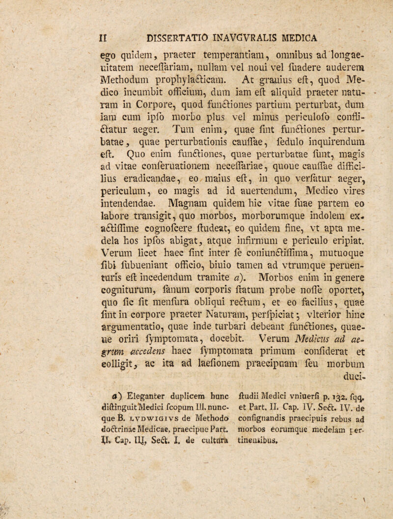 ego quidem, praeter temperantiam, omnibus ad'longae¬ vitatem necefiariam, nullam vel noui vel lliadere auderem Methodum prophylafticam. At grauius eft, quod Me¬ dico incumbit officium, dum iam eft aliquid praeter natu¬ ram in Corpore, quod functiones partium perturbat, dum iam cum ipfo morbo plus vel minus periculofo confli- ftatur aeger. Tum enim, quae fint funfdones pertur¬ batae, quae perturbationis caullae, fedulo inquirendum eft. Quo enim funftiones, quae perturbatae funt, magis ad vitae conferuationem necelfariae, quoue caudae diffici¬ lius eradicandae, eo maius eft, in quo verfatur aeger, periculum, eo magis ad id auertendum, Medico vires intendendae. Magnam quidem hic vitae fuae partem eo labore transigit, quo morbos, morborumque indolem ex- aftiffime cognofcere ftudeatf eo quidem fine, vt apta me¬ dela hos ipfos abigat, atque infirmum e periculo eripiat. Verum licet haec fint inter fe coniundtiffima, mutuoque fibi fubueniant officio, biuio tamen ad vtrumque peruen- turis eft incedendum tramite a). Morbos enim in genere cogniturum, fanum corporis ftatum probe nolle oportet, quo fic fit menfura obliqui reftum, et eo facilius, quae fint in corpore praeter Naturam, perlpiciat *, vlterior hinc argumentatio, quae inde turbari debeant funftiones, quae- ue oriri fymptomata, docebit. Verum Medicus ad ae¬ grum accedens haec fymptomata primum confiderat et colligit, ac ita ad laefionem praecipuam feu morbum duci- a) Eleganter duplicem hunc ftudii Medici vniuerfi p. 132. fqq. diftinguitMedici fcopum 111. nunc- et Part. IL Cap. IV. Se&. IV. de que B. lvdwigiys de Methodo conlignandis praecipuis rebus ad do&rinae Medicae, praecipue Part. morbos eorumque medelam per- fL €ap. IIJ, Se&. I. de cultura tineniibus.