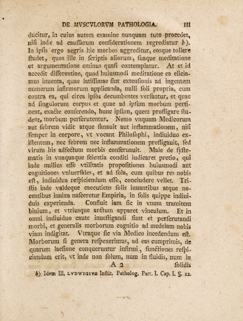 ducitur, in cuius autem examine nunquam tuto procedet, nifi inde ad caulTarum confiderationem regrediatur b). In ipfis ergo aegris hic morbos aggreditur, eosque tollere ftudet, quos ille in fcriptis aliorum, fiiaque meditatione et argumentatione eminus quali contemplatur. At et id accedit differentiae, quod huiusmodi meditatione ea elicia¬ mus inuenta, quae latiffimae fint extenfionis ad ingentem numerum infirmorum applicanda, nulli foli propria, cum contra ea, qui circa ipfbs decumbentes verftntur, et quae ad Ungulorum corpus et quae ad ipfum morbum perti¬ nent, exa£le conferendo, hunc ipfum, quem profligare ftu- dent, morbum perfcrutentur. Nemo vnquam Medicorum aut febrem vidit atque fanauit aut inflammationem, nifi femper in corpore, vt vocant Philofophi, indiuiduo ex- ifientem, nec febrem nec inflammationem profligauit, fed virum his adfedtum morbis conferuauit. Male de fyfte- matis in vnaquaque fcientia conditi iudicaret pretio, qui inde nullius effe vtilitatis propofitiones huiusmodi aut cognitiones vniuerlales, et ad fola, cum quibus res nobis eft, indiuidua relpiciendum effe, concludere vellet. Tri- ftis inde valdeque caecutiens folis iuuantibus atque no¬ centibus innixa nafceretur Empiria, in folis quippe indiui- duis experienda. Confluit iam fic in vnum tramitem biuium, et vtriusque arftum apparet vinculum. Et in omni indiuiduo caute inueftigandi fiant et perfcrutandi morbi, et generalis morborum cognitio ad medelam nobis viam indigitat. Vtraque fic via Medico incedendum eft. Morborum fi genera refpexerimus, ad eas cumprimis, de quarum laefione conqueruntur infirmi, functiones refpi- ciendum erit, vt inde non folum, num in fluidis, num in A 2 folidis