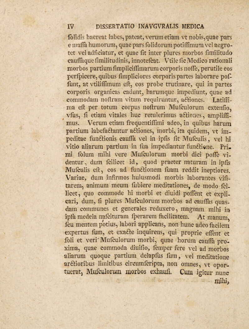 folidis haereat labes, pateat, verum etiam vt nobis,quae pars e maffa humorum, quae pars foliciorum potiffimum vel aegro¬ tet vel adficiatur, et quae fit inter plures morbos fimilitudo cauffaque fimilitudinis, innotelcat. Vtile fic Medico rationali morbos partium fimpliciffimarum corporis nofle, perutile eos perlpicere, quibus fimpliciores corporis partes laborare pofi lunt, at vtiliffimum eft, eos probe trutinare, qui in partes corporis organicas cadunt, harumque impediunt, quae ad commodam noflram vitam requiruntur, a&iones. Latiffi- ma eft per totum corpus noftrum Mufculorum extendo, vfus, fi etiam vitales huc retulerimus a&iones, ampliffi- mus. Verum etiam frequentifiimi adeo, in quibus harum partium labefactantur a&iones, morbi, ita quidem, vt im¬ peditae functionis caufla vel in ipfis fit Mulculis, vel hi vitio aliarum partium in fua impediantur funCtiene. Pri¬ mi folum mihi vere Mufculorum morbi dici polle vi¬ dentur, dum fcilicet id,, quod praeter naturam in ipfis Mulculis eft, eos ad functionem luam reddit ineptiores. Variae, dum infirmos huiusmodi morbis laborantes vifi- tarem, animum meum fubiere meditationes, de modo fci¬ licet, quo commode hi morbi et diuidi pollent et expli¬ cari, dum, fi plures Mufculorum morbos ad cauflas quas¬ dam communes et generales reduxero, magnam mihi in Ipfa medela nafcituratn fperarem facilitatem. At manum, feu mentem potius, labori applicans, non hunc adeo facilem expertus fum, et exafte inquirens, qui proprie eflent et foli et veri'Mufculorum morbi, quae horum caufla pro- xima, quae commoda diuifio, femper fere vel ad morbos aliarum quoque partium delapius fum, vel meditatione arctioribus limitibus circumfcripta, non omnes, vt opor¬ tuerat, Mufculorum morbos exhaufi. Cum igitur nunc mihi,