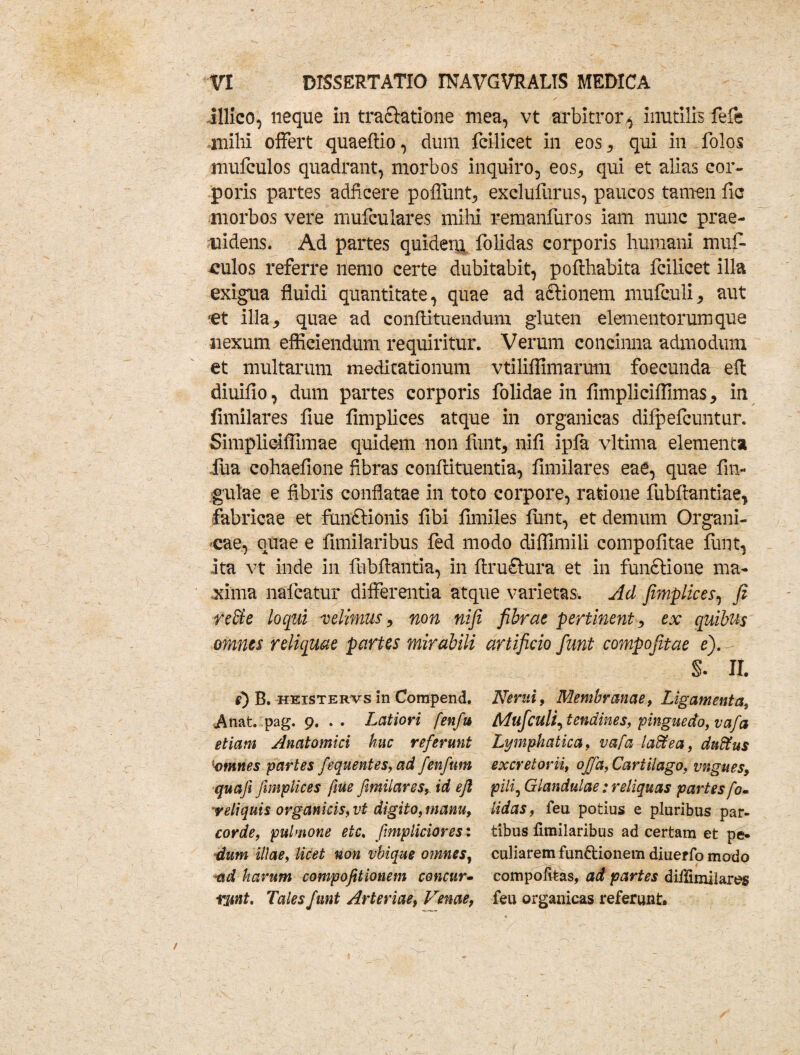 illico, neque in traftatione mea, vt arbitror ^ inutilis fefe mihi offert quaefiio, dum fcilicet in eos, qui in folos mufculos quadrant, morbos inquiro, eos, qui et alias cor¬ poris partes adficere poliunt, exclufurus, paucos tamen fic morbos vere nmfculares mihi remanfuros iam nunc prae¬ cidens. Ad partes quidery, folidas corporis humani mufl* ^ulos referre liemo certe dubitabit, poflhabita fcilicet illa exigua fluidi quantitate, quae ad afitionem mufculi, aut et illa, quae ad confli tuendum gluten elementorum que nexum efficiendum requiritur. Verum concinna admodum et multarum meditationum vtiliffimarum foecunda eft diuifio, dum partes corporis folidae in fimpliciffimas, in fimilares flue fimplices atque in organicas difpefcuntur. Simpliciffimae quidem non fiint, nifi ipfa vltima elementa fua cohaefione fibras conflituentia, fimilares eae, quae fin- ,gulae e fibris conflatae in toto corpore, ratione fubfiantiae, fabricae et functionis fibi fnniles funt, et demum Organi¬ cae, quae e fimilaribus fed modo diffimili compofitae funt, ita vt inde in fubflantia, in ftru£tura et in funftione ma¬ xima nafcatur differentia atque varietas. Ad fimplices, fi reffe loqui velimus, non nifi fibrae pertinent, ex quibus omnes reliquae partes mirabili artificio fiunt compofitae e). S. II. e) B. heistervs in Compend. Anat. pag. 9. . . Latiori fenfu etiam Anatomici huc referunt omnes partes fequentes, ad fenfnm quafi fimplices fiue fimilares, id efi reliquis organicis, vt digito, manu, corde, pulmone etc. fimpliciores: dum illae, licet non vbique omnes, ad harum compofitionem concur- rsmt. Tales funt Arteriae, Venae, Nerui, Membranae, Ligamenta, Mufculi, tendines, pinguedo, vafa Lymphatica, vafa taftea, duffus excretorii, offa, Cartilago, vngues, pili. Glandulae: reliquas partes fo¬ lidas, feu potius e pluribus par¬ tibus fimilaribus ad certam et pe¬ culiarem fun&ionem diuer fo modo compofkas, ad partes diffimilares feu organicas referunt.