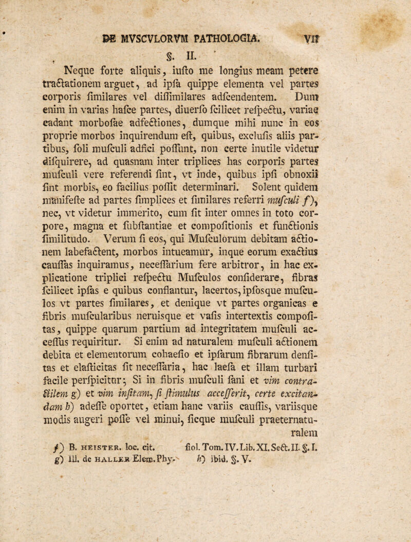 s. II. ’ Neque forte aliquis , iufto me longius meam petere traSlationem arguet, ad ipla quippe elementa vel partes corporis fimilares vel difllmilares adfcendentem. Dum enim in varias hafce partes, diuerfo fcilicet relpe&u, variae cadant morbolae adfe&iones, dumque mihi nunc in eos proprie morbos inquirendum eft, quibus, exclufis aliis par¬ tibus^ foli mufculi adfici poliunt, non certe inutile videtur difquirere, ad quasnam inter triplices has corporis partes mufculi vere referendi fint, vt inde, quibus ipfi obnoxii fint morbis, eo facilius poffit determinari. Solent quidem munifefte ad partes fimplices et fimilares referri mufculi /), nec, vt videtur immerito, cum fit inter omnes in toto cor¬ pore, magna et fubftantiae et compofitionis et funftionis fimilitudo. Verum fi eos, qui Mufculorum debitam aftio- nem labefa&ent, morbos intueamur, inque eorum exa£Ku$ cauflas inquiramus, necefiarium fere arbitror, in hac ex¬ plicatione triplici relpe&u Mufculos confiderare, fibras fcilicet iplas e quibus conflantur, lacertos, ipfosque mufcu¬ los vt partes fimilares, et denique vt partes organicas e fibris mufcularibus neruisque et vafis intertextis compofi- tas, quippe quarum partium ad integritatem mufculi ac- celfus requiritur. Si enim ad naturalem mufculi aftionem debita et elementorum cohaefio et iplarum fibrarum denfi- tas et elafticitas fit neceflaria, hac luela et illam turbari facile perlpicitur, Si in fibris mufculi lani et vim contra- Bilem g) et vim in fit anu fi ftimulus accefferit, certe exciian* danti) adefle oportet, etiam hanc variis cauffis, variisque modis augeri polfe vel minui, ficque mufculi praeternatu- ralem B. keister. loc. eit. fiol.Tom.IV.Lib.XLSeft.IL§.L g) ili. de hallejr Elero.Phy- ti) ibid. §. V*