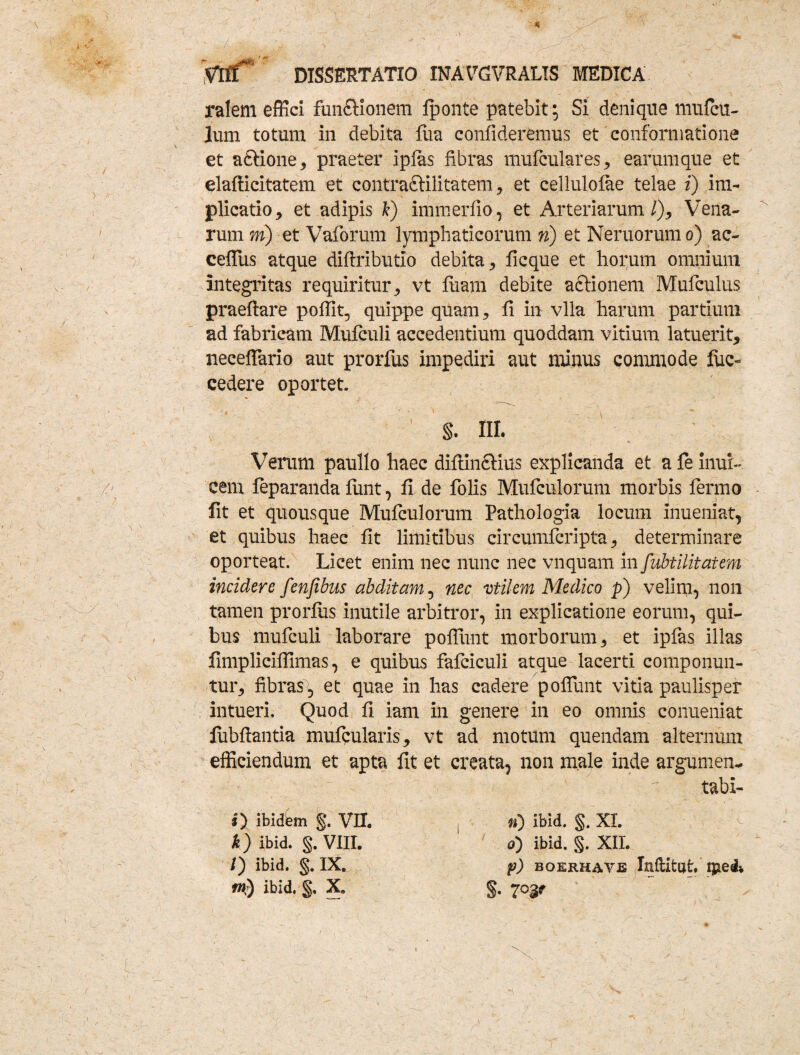 - . V- .1 ./ ^ - f’ DISSERTATIO INAVGVRALIS MEDICA ralem effici fun&ionem fponte patebit; Si denique mufcu- Ium totum in debita fua confideremus et conformatione et a&ione, praeter ipfas fibras mufculares , earum que et elafficitatem et contraftilitatem, et cellulofae telae i) im¬ plicatio , et adipis fc) immerfio, et Arteriarum/), Vena¬ rum m) et Vaforum lymphaticorum n) et Neruorumo) ac- ceffius atque diftributio debita, ficque et horum omnium integritas requiritur, vt fiiam debite aclionem Mufculus praeftare pofiit, quippe quam, fi in vlla harum partium ad fabricam Mufculi accedentium quoddam vitium latuerit, neceffario aut prorfus impediri aut minus commode fuc- cedere oportet. S. III. Verum paullo haec diflinfiHus explicanda et a fe inur- cem feparanda furit, fi de folis Mufculorum morbis fermo fit et quousque Mufculorum Pathologia locum inueniat, et quibus haec fit limitibus circumfcripta, determinare oporteat. Licet enim nec nunc nec vnquam in fubtilitatem incidere fenfibus abditam, nec vtilem Medico p) velim, non tamen prorfus inutile arbitror, in explicatione eorum, qui¬ bus mufculi laborare poliunt morborum, et ipfas illas fimpliciffimas, e quibus fafciculi atque lacerti componun¬ tur, fibras, et quae in has cadere poliunt vitia paulisper intueri. Quod fi iam in genere in eo omnis conueniat fubftantia mufqularis, vt ad motum quendam alternum efficiendum et apta fit et creata, non male inde argumen- tabi- #) ibidfem §. VII. k ) ibid. §. VIII. /) ibid. §. IX. tn) ibid. §. X. n) ibid. §. XI. 0) ibid. §. XII. p) boerhave Inftifcat ijiedv S-