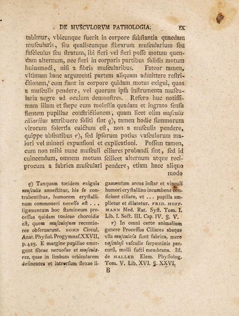 tabhtmr, vbicunque fuerit in corpore fiibfiantia quaedam inufcularis, feu qualiscunque fibrarum nuifcularium feu fafciculus feu Aratum,1 ibi fieri vel fieri pofie motum quen- diam alternum, nec fieri in corporis partibus folidis motum huiusmodi, nifi a fibris mufcularibus. Fateor tamen* vltimam hanc argumenti partem aliquam admittere refixi* ctionemf cum fiant in corpore quidam motus exigui, quos a mufculis pendere, vel quorum ipla infirumenta mufcu-, laria aegre ad oculum demonfires. Refero huc notifil- mam illam et faepe cum molefiia quadam et ingrato fenlu fientem pupillae conftriftionem , quam licet olim mufculis ciliaribus attribuere foliti fmt 5), tamen hodie fummorum virorum folertia euichim eft, non a mufculis pendere, quippe abfentibus r), fed ipforum potius vafculorum ma¬ iori vel minori expanfioni et explicationi. Polfem tamen, cum non mihi nunc mufculi ciliares probandi fmt, fed id 1 euincendum, omnem motum fcilicet alternum atque reci¬ procum a fabrica mufculari pendere, etiam haec aliquo modo q) Tanquam totidem exiguis mufculis anne&itur, his fe con- trahentibus, humorem cryftalli- num commoueri neceffe eft . . . ligamentum hoc ftamineum pro- celTus quidam tunicae choroidis eft, quem mufculojum recentio- res obferuarunt. bohn Circul. Anat. Phy liol. Progymnaf.XXVil. p. 425. E margine pupillae emer¬ gunt fibrae neruofae et mufcula¬ res, quae in limbum orbicularem delinentes et intrerfura flexae li¬ gamentum arcus inftar et vinculi humori cryftallino incumbens con¬ ficiunt ciliare, vt .. . pupilla am¬ plietur et dilatetur, frid, hoff- mann Med. Rat. Syft. Tom. L Lib. I. Se&. III. Cap. IV. g. V. r) In omni certe animalium genere ProcefTus Ciliares absque vlla mujculofa funt fabrica, mere vafculofe vafculis ferpentinis per- curfi, molli fafti membrana. IU. de haller Elem» Phyfiolog9 Tom. V. Lib. XVI. §• XXVL B