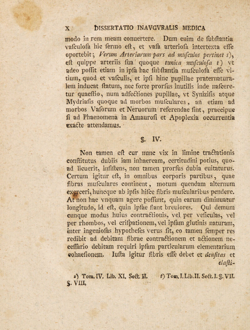 modo In rem meam conuertere. Dum enim de fubflantia vafculofa hic fermo eft, et vafa arteriofa intertexta effe oportebit*, Verum Arteriarum pars ad mufculos pertinet Q, eft quippe arteriis fua quoque tunica mufculofa t) vt adeo poffit etiam in ipla hac fubflantia mufculofa effe vi¬ tium, quod et vafculis, et ipfi hinc pupillae praternatura- lem inducat flatum, nec forte prorfus inutilis inde nafcere- tur quaeftio, num adfettiones pupillae,, vt Synizifis atque Mydriafis quoque ad morbos mufculares, an etiam ad morbos Vaforum et Neruorum referendae fint, praecipue fi ad Phaenomena in Amaurofi et Apoplexia occurrentia exadle attendamus. §. IV. Non tamen eft cur nunc vix in limine tra&ationis conflitutus dubiis iam inhaeream, certitudini potius, quo¬ ad licuerit, infiftens, non tamen prorfus dubia euitaturus. Certum igitur eft, in omnibus corporis partibus, quae fibras mufculares continent, motum quendam alternum exgyceri, huncque ab ipfis hifce fibris mufcularibus pendere. At non hae vnquam agere poffunt, quin earum diminuatur longitudo, id eft, quin ipfae fiant breuiores. Qui demum cunque modus huius contraftionis, vel per veficulas, vel per rhombos, vel crifpationem, vel ipfam glutinis naturam, inter ingeniofas hypothefes verus fit, eo tamen femper res redibit ad debitam fibrae contraflionem et aftionem ne- ceflario debitam requiri ipfam particularum elementarium eohaefionem. Iufla igitur fibris effe debet et denfitas et elafti- 0 Tom. IV. Lrb. XI. Se& II. t) Tom. I. Lib. II. Sed. I. §. VIL $. VIII»