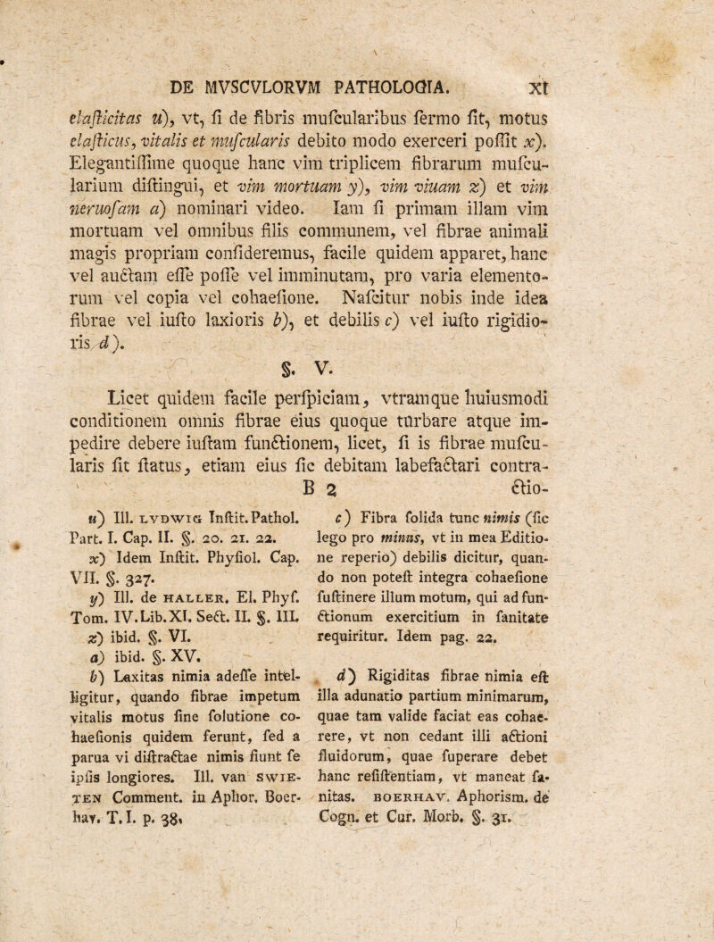 \ DE MVSCVLORVM PATHOLOQIA. Xt * / * dajiicitas u), vt, fi de fibris mufcularibus fermo fit, motus elafticus, vitalis et mufcularis debito modo exerceri pofiit x). Elegmitiffime quoque hanc vim triplicem fibrarum mufcu- larium diftingui, et vim mortuam y), vim viuam z) et vim neruofam a) nominari video. Iam fi primam illam vim mortuam vel omnibus filis communem, vel fibrae animali magis propriam confideremus, facile quidem apparet, hanc vel audiam efle polle vel imminutam, pro varia elemento¬ rum vel copia vel cohaefione. Nafcitur nobis inde idea fibrae vel iufio laxioris £), et debilis c) vel iufto rigidio- ris d). s. V. Licet quidem facile perfpiciam, vtramque huiusmodi conditionem omnis fibrae eius quoque turbare atque im¬ pedire debere iuftam funftionem, licet, fi is fibrae mufcu¬ laris fit flatus, etiam eius fic debitam labefactari contra- ' B 2 £tio- fi) 111. LYDWiG Inftit.Pathol. Part. I. Cap. II. §. 20. 21. 22. vc) Idem Inflit. Phyfiol. Cap. VII. §. 327. y) 111. de haller* EI. Phyf. Tom. IV.Lib.XI. Seft. II. §. IIL z) ibid, §. VI. a) ibid. §. XV* b) Laxitas nimia adefTe intfel- Mgitur, quando fibrae impetum vitalis motus fine folutione co- haefionis quidem ferunt, fed a parua vi diftraftae nimis fiunt fe ipfis longiores. 111. van swie- ten Comment. in Aphor, Boer* bav. T. I. p. 38» *r) Fibra folida tunc nimis (fic lego pro mimis, vt in mea Editio* ne reperio) debilis dicitur, quan- do non poteft integra cohaefione fuftinere illum motum, qui ad fun« dtionum exercitium in fanitate requiritur. Idem pag. 22. d) Rigiditas fibrae nimia eft illa adunatio partium minimarum, quae tam valide faciat eas cohae¬ rere, vt non cedant illi aftioni fluidorum, quae fuperare debet hanc refiflentiam, vt maneat fa- nitas. boerhav, Aphorism. de Cogn. et Cur. Morb* §. 31.