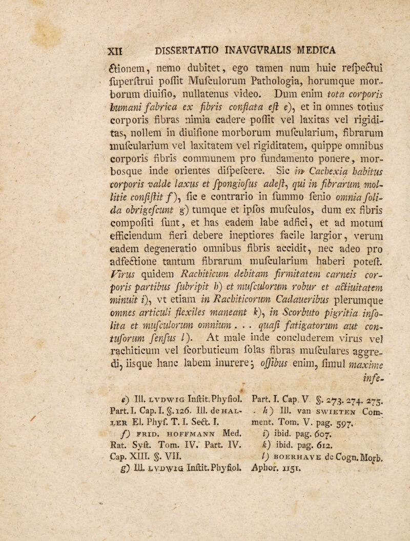 * ' i &ionem, nemo dubitet, ego tamen num huic relpectui fuperflrui poffit Mufculorum Pathologia, horumque mor¬ borum diuifio, nullatenus video. Dum enim tota corporis humani fabrica ex fibris conflata eft e), et in omnes totius corporis fibras nimia cadere poffit vel laxitas vel rigidi¬ tas, nollem in diuifione morborum mulcularium, fibrarum mulcularium vel laxitatem vel rigiditatem, quippe omnibus corporis fibris communem pro fundamento ponere, mor¬ bosque inde orientes dilpefcere. Sic m Cachexia habitus corporis valde laxus et fpongiofus adejfi qui in fibrarum mol¬ litie confiflit /), fic e contrario in fummo lenio omnia foli- da obrigefcunt g) tumque et ipfos mufculos, dum ex fibris compofiti funt, et has eadem labe adfici, et ad motum efficiendum fieri debere ineptiores facile largior, verum eadem degeneratio omnibus fibris accidit, nec adeo pro adfeftione tantum fibrarum mulcularium haberi poteft. Virus quidem Rachiticum debitam firmitatem carneis cor¬ poris partibus fubripit h) et mufculorum robur et aciiuitatem minuit z), vt etiam in Rachiticorum Cadaueribus plerumque omnes articuli flexiles maneant fc), in Scorbuto pigritia info- lita et mufculorum omnium . . . quafi fatigatorum aut con- tuforum fenfus /). At male inde concluderem virus vel rachiticum vel fcorbuticum folas fibras mufculares aggre¬ di, iisque hanc labem inurere j offibus enim, fimul maxime infe- s $■ v • e) 111. lvdwig Inftit.Phyfiol. Part. I. Cap V. §. 273. 274. 2-75. Part. I. Cap. I. §•. 126. 111. de hal- , /2) IU. van swieten Com- ier EI. Phyf. T. I. Sect I. ment. Tom. V. pag. 597, f) frid. hoffmann Med. i) ibici, pag. 607. Rat. Syft. Tom. IV. Part. IV. k) ibid. pag. 612. Cap. XIII. §. VII. I) boerhave de Cogn.IVIorb. g) bi. uvDvna Inftit.Phyfiol. .Aphor. 115U