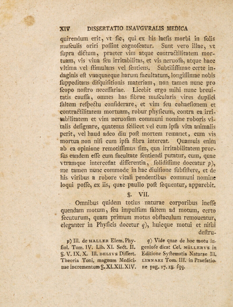 quirendum erit, vt fic, qui ex his laefis morbi In folis mufculis oriri poffint cognofcatur, Sunt vero illae, vt fupra diftum, praeter vim atque contradlilitatem mor¬ tuam, vis viua feu irritabilitas, et vis lieruofa, atque haec vltima vel fiimulaiis vel ientiens. Subtiliffimae certe in¬ daginis eft vnaquaeque harum facultatum, longiffimae nobis fuppeditans difquifitionis materiam, non tamen nunc pro fcopo noftro lieceffariae. Licebit ergo mihi nunc breui- tatis caufla, omnes has fibrae mufcularis vires duplici faltem relpeftu confiderare, et vim feu cohaefionem et contraftilitatem mortuam, robur phyficum, contra ea irri¬ tabilitatem et vim neruolam communi nomine roboris vi¬ talis defignare, quatenus fcilicet vel cum ipla vita animalis perit, vel haud adeo diu pofi mortem remanet, cum vis mortua non nifi cum ipfa fibra intereat. Quamuis enim ah ea opinione remotiflimus fim, qua irritabilitatem pror- lus eandem efle cum facultate fentiendi putatur, cum, quae vtramque intercedat differentia, folidiffime doceatur £), me tamen nunc commode in hac diuifione fiibfiflere, et de his. viribus a robore vitali pendentibus communi nomine loqui polfe, ex iis, quae paullo pofi: fequentur, apparebit. S. VII. Omnibus quidem totius naturae corporibus inefle quendam motum, feu impulfum faltem ad motum, certo fecuturum, quam primum motus obftaculum remoueatur, eleganter in Phyficis docetur #), huicque motui et nifui defiru- p) III. de haller Elem.Phy- fiol. Tom. IV. Lib. XI. Seft. II. §. V. IX. X. 111. delivs Differt. Theoria Toni, magnum Medici* nae incrementum §. XI.XII. XIV. q) Vide quae de hoc motu iu- geniofe dicat Cei. mullervs in Editione Syftematis Naturae 111, linnaei Tom. IIT* In Praefatio¬ ne pag. 17, ig. fqq.