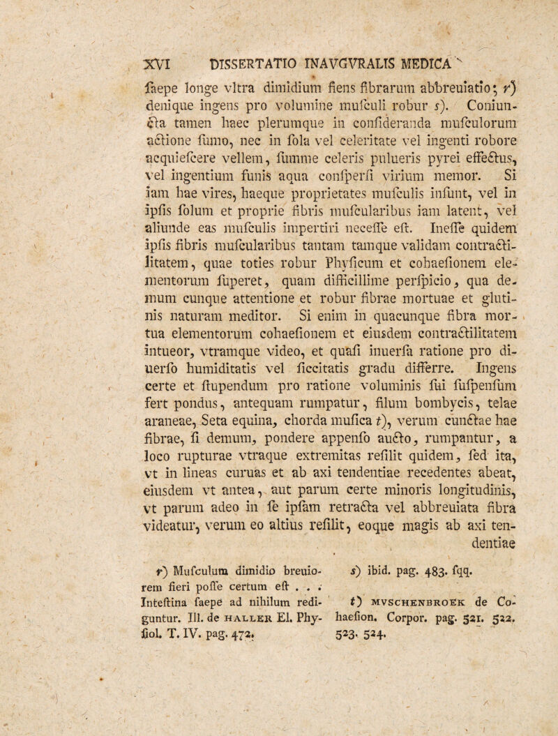 • y' ‘ ' % ' V ^ laepe longe vitra dimidium fiens fibrarum abbreuiatio; r) denique ingens pro volumine mufculi robur 5). Coniun- £la tamen haec plerumque in confideranda mufculorum aedone fitfno, nec in fola vel celeritate vel ingenti robore acquiefcere vellem, fiimme celeris pulueris pyrei effe&us, vel ingentium funis aqua confperli virium memor. Si iam hae vires, haeque proprietates mufculis infunt, vel in ipfis folum et proprie fibris mufcularibus iam latent, vel aliunde eas mufculis impertiri neceffe efi. InefTe quidem ipfis fibris mufcularibus tantam tam que validam contra&i- litatem, quae toties robur Phyficum et cohaefionem ele¬ mentorum fuperet, quam difficillime perfpicio, qua de¬ mum cunque attentione et robur fibrae mortuae et gluti¬ nis naturam meditor. Si enim in quacunque fibra mor¬ tua elementorum cohaefionem et eiusdem contraftilitatem intueor, vtramque video, et quafi inuerfa ratione pro di- uerfo humiditatis vel ficcitatis gradu differre. Ingens certe et ftupendum pro ratione voluminis fui fufpenfum fert pondus, antequam rumpatur, filum bombycis, telae araneae, Seta equina, chorda mufica t)y verum cunftae hae fibrae, fi demum, pondere appenfo aufto, rumpantur, a loco rupturae vtraque extremitas refilit quidem, fed ita, vt in lineas curuas et ab axi tendendae recedentes abeat, eiusdem vt antea, aut parum certe minoris longitudinis, vt parum adeo in fe ipfam retrafta vel abbreuiata fibra videatur, verum eo altius refilit, eo que magis ab axi ten¬ dendae ♦ r) Marculum dimidio breuio- s) ibid. pag. 4B3. fqq. rem fieri poffe certum eft . . Inteftina faepe ad nihilum redi- O mvschenbroek de Co¬ guntur. 111. de haller EI. Phy- haefion. Corpor. pag. 531. 522. fiol. T. IV. pag, 472. 523, 524.