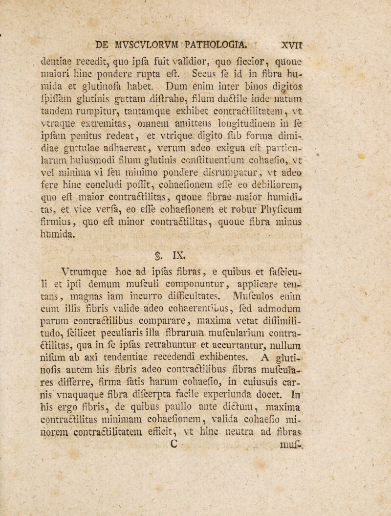 / y ' ■ ■ ■ V ' . \ 1 M 1 ■■ / • -v . ’ DE MVSCVLORVM PATHOLOGIA. XVIt dentiae recedit, quo Ipfa fuit validior, quo ficcior, quoue maiori hinc pondere rupta eft. Secus fe id in fibra hu- mida et glutinofa habet. Dum enim inter binos digitos ipifiam glutinis guttam diftraho, filum duftile inde natum tandem rumpitur, tantamque exhibet contraSHlitatem, vt vtraque extremitas, omnem amittens longitudinem in fe ipfam penitus redeat, et vtrique digito fub forma dimi¬ diae guttulae adhaereat 3 verum adeo exigua eft particu¬ larum-huiusmodi filum glutinis confutuentium cohaefio,. vt vel minima vi feu minimo pondere disrumpatur, vt adeo fere hinc concludi poffit, cohaefionem efte eo debiliorem, quo eft maior contraftilitas, quoue fibrae maior humidi- tas, et vice verla, eo efte cohaefionem et robur Phyficum firmius, quo eft minor contraftilitas, quoue fibra minus htimida. $. ix.  Vtrumque hoc ad ipfas fibras, e quibus, et fafcicu- 1i et ipfi demum mufculi componuntur , applicare ten- tans, magnas iam incurro difficultates. Mufculos enim cum illis fibris valide adeo cohaerentibus, fed admodum parum contra£Hlibus comparare, maxima vetat diffimili- tudo, fcilicet peculiaris illa fibrarum mufcularium contra- ftilitas, qua in fe ipfas retrahuntur et aecurtantur, nullum nilum ab axi tendentiae recedendi exhibentes. A gluti- nofis autem his fibris adeo contraftilibus fibras muftifit- res differre, firma fatis harum cohaefio, in cuiusuis car¬ nis'vnaquaque fibra difcerpta facile experiunda docet. In his ergo fibris, de quibus paullo ante dictum, maxima contraftilitas minimam cohaefionem, valida cohaefio mi¬ norem Qontradtilitatem efficit, vt hinc neutra ad fibras C muli