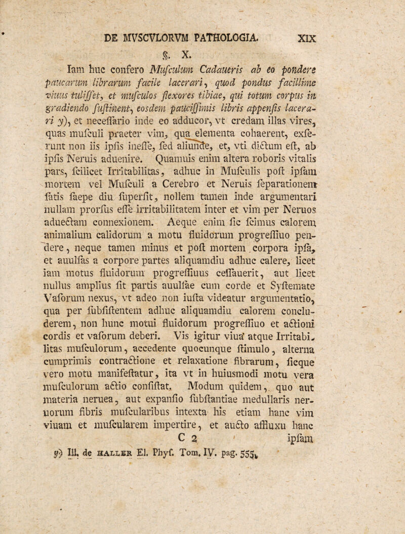 $. X. 7 Iam huc confero Mufculum Cadctueris ab eo pondere paucarum librarum facile lacerari, quod pondus facillime vhius tulijfet, et muf culos flexores tibiae, qui totum corpus in gradiendo fuftinent, eosdem pauciffimis libris appenfis lacera¬ ri y), et neceflario Inde eo adducor, vt credam illas vires, quas mufeuli praeter vim, qua elementa cohaerent, exfe- runt non iis ipfis inefle, fed aliunde, et, vti diftum eft, ab ipfis Neruis aduenire. Quamuis enim altera roboris vitalis pars, fcilicet Irritabilitas, adhuc in Mufculis poft ipfatn mortem vel Mufculi a Cerebro et Neruis feparationent latis faepe diu fiiperfit, nollem tamen inde argumentari nullam proruis eflh irritabilitatem inter et vim per Neruos adueftam connexionem. Aeque enim fic Icimus calorem animalium calidorum a motu fluidorum progrefliuo pen~ clere, neque tamen minus et poft mortem.corpora ipfa, et auulias a corpore partes aliquamdiu adhuc calere, licet iam motus fluidorum progreffiuus ceflauerit, aut licet nullus amplius fit partis auuliae cum corde et Syfiemate Vaforum nexus, vt adeo non iufta videatur argumentatio, qua per fubfiflentem adhuc aliquamdiu calorem conclu¬ derem, non hunc motui fluidorum progrefliuo et aftioni cordis et vaforum deberi. Vis igitur viua’ atque IrritabL litas mufculorum, accedente quocunque ftimulo, alterna cumprimis contradtione et relaxatione fibrarum, ficque vero motu manifeftatur, ita vt in huiusmodi motu vera mufculorum aftio confiflat. Modum quidem,, quo aut materia neruea, aut expanfio fubftantiae medullaris ner- norum fibris mufcularibus intexta his etiam hanc vim viuam et mufcularem impertire, et audio affluxu hanc C 2 ' ipfam 111, de HALLEK EI, Phyf. Tom, IV. pag. 553^