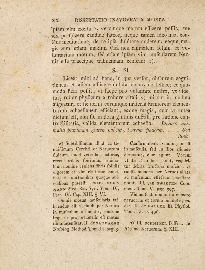 ipfam vini excitare, verumque motum efficere poffit, me vix perfpicere candide fateor, neque tamen ideo mea coa¬ ctus meditatione, de re ipfa dubitare auderem., eoque;ma¬ gis cum etiam maximi Viri non animalem folum et vo- o luntarium motum, fed edam ipiam vim mufcularem Ner- uis effe praecipue tribuendam cenfeant z). §. XI. Liceat milii ad hanc, in qua verfor, obfcuram cogni¬ tionem et aliam adiicere dubitationem, an fcilicet et quo¬ modo fieri poffit, vt faepe pro voluntate nofcra, vt vide¬ tur, robur phyficum a robore vitali a) mirum in modum augeatur, et fic nerui eorumque materia firmiorem elemen¬ torum cohaefionem efficiant, eoque magis, cum vt antea dictum eft, non fit in fibra glutinis duftili, pro ratione con- tradfilitatis, valida elementorum cohaefio. Imiora ani¬ malia plurimum gluten habent, terram paucam. . . . Sed iunio- Cauffa mufcul&ris motusmon eft in mufculis, fed in illos aliunde deriuatur, dum agunt. Verum vt illa aftio fieri poffit, requiri¬ tur debita ftructura mufculi, vt cauffa mouens per Neruos allata ad mufculum effectum praeftare poffit. 111. van swieten Com- ment. Tom. V. pag. 597. Vis mufculi omnino a numero neruorum et eorum nuditate pen¬ det. 111. de haller El. Phyfiol. Tom. IV. p. 496. d) 111. schmidel Differt. de A£tione Neruorum. §. XIII. z) SubtilifUmum illud ac te- nuiffimum Cerebri et'Neruorum fluidum, qnod veteribus naturae, recentioribus fpirituum anima¬ lium nomine veniens fibris folidis vigorem et vim elafticam conci¬ liat, et functionibus quoque ani¬ malibus praeeft. frid. hoff* mann Med. Rat. Syft. Tom. IV. Part. IV. Cap. XIII. §. VI. Omnis motus mufcularis tri¬ buendus efl vi fluidi per Neruos in mufculum affluentis, eiusque impetui proportionalis eft motus illius intenfitas. III. de s au vages * Nofolog. Methocl. Tom. III. pag. 3.