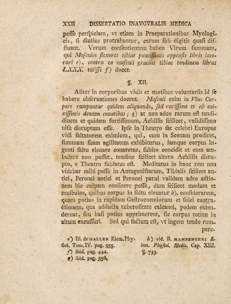 polle perlpiciam, vt etiam in Praeparationibus Myologi- cis, fi diutius protrahantur, carnes fub digitis quafi.dif¬ fluant. Verum coiifentientem habeo Virum fummuiu, qui Mufculos flexores tibiae pauciffimis appenfis libris lace¬ rari e), contra ea muf culi gracilis tibiae tendinem libras LXXX, tuliffe f) docet. §. XII. Aliter in corporibus viuis et motibus voluntariis id ft habere obferuationes docent. Muf culi enim in Viuo Cor¬ pore rumpuntur quidem aliquando, fed rarifjime et ab eni- xifftmis demum conatibus; g) at non ad$o rarum eft tendi- dinem et quidem fortiffimum, Achillis fcilicet, validiffimo nilii disruptum efle. Ipfe in Theatro lat celebri Europae vidi laltatorem eximium, qui, cum in Scenam prodiret, fiimmam luam agilitatem exhibiturus , iamque corpus in¬ genti laltu eleuare conaretur, fubito concidit et cum am¬ bulare non pollet, tendine fcilicet altero Achillis disru- pto, e Theatro fublatus eft. Meditatus in hanc rem non videbar mihi poffe in Antagoniftarum, Tibialis fcilicet an¬ tici, Peronei antici et Peronei parui validam adeo aftio- nem hic culpam comicere polfe, dum fcilicet modum et mufculos, quibus corpus in laltu eleuatur h\ confiderarem, quam potius in rapidam Gafirocnemiorum et folei contra- dbionem, qua addufta, tuberofitate calcanei, pedem exten¬ derent, feu bafi potius apprimerent, fic corpus totum in altum excufluri. Sed qui factum eft, vt ingens tendo rum- , v pere- e*) 111. deHALLER Elem.phy- h) vid. B. hambergeri E- fiol. Tom.IV. pag. 555, tem. Phyfiol% Medie, Cap. XIII. f) ibid. pag. 442. §. 733. f) ibid. pag. 556,