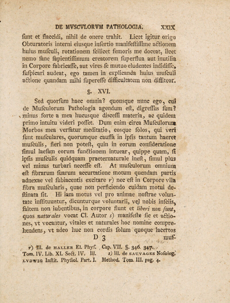 finit et flaccidi* nihil de onere trahit. Licet igitur origa Obturatoris interni eiusque infertio manifeftiffime a&ionem huius mufculi, rotationem fcilicet femoris me doceat, licet nemo fime fapientiffimum creatorem fuperflua aut inutilia in Corpore fabricaffe* aut vires fe mutuo eludentes indidifle* lulpicari audeat, ego tamen in explicanda huius mufculi actione quandam mihi fuperefle difficultatem non diffiteor, §. XVI. Sed quorfiim haec omnia? quousque nunc ego, cui de Mufculorum Pathologia agendum eft* digreflus fiim? * minus forte a mea hucusque disceffi materia* ac quidem primo intuitu videri poflet. Dum enim circa Mufculorungt Morbos mea verlatur meditatio, eosque folos, qui veri funt mufculares, quorumque caufla in ipfis tantum haeret mufculis* fieri non poteft, quin in eorum confideratione fimul laelam eorum fundtionem intuear, quippe quam* fi ipfis mufculis quidquam praeternaturale ineft, fimul plus vel minus turbari necefle eft. At mufculorum omnium eft fibrarum luarum accurtatione motum quendam partis adnexae vel fiibiacentis excitare r) nec eft in Corpore vlla fibra mufcularis, quae non perficiendo cuidam motui de- ftinata fit. Hi iam motus vel pro animae noftrae volun¬ tate inftituuntur,. dicunturque voluntarii, vel nobis infciis^ faltem non iubentibus, in corpore fiunt et liberi non funt, quos naturales vocat Cl. Autor s) manifefte fic et a£fio- nes, vt vocantur* vitales et naturales hoc nomine compre¬ hendens* vt adeo huc non cordis folum quoque laCeitos D 3 ( muf- y) 111. de haller EI. Phyf. . Cap. VII. §. 346, 347,,;- Tom. IV. Lib. XL Sett. IV. 111. s) 111. de sauvages NofologJ