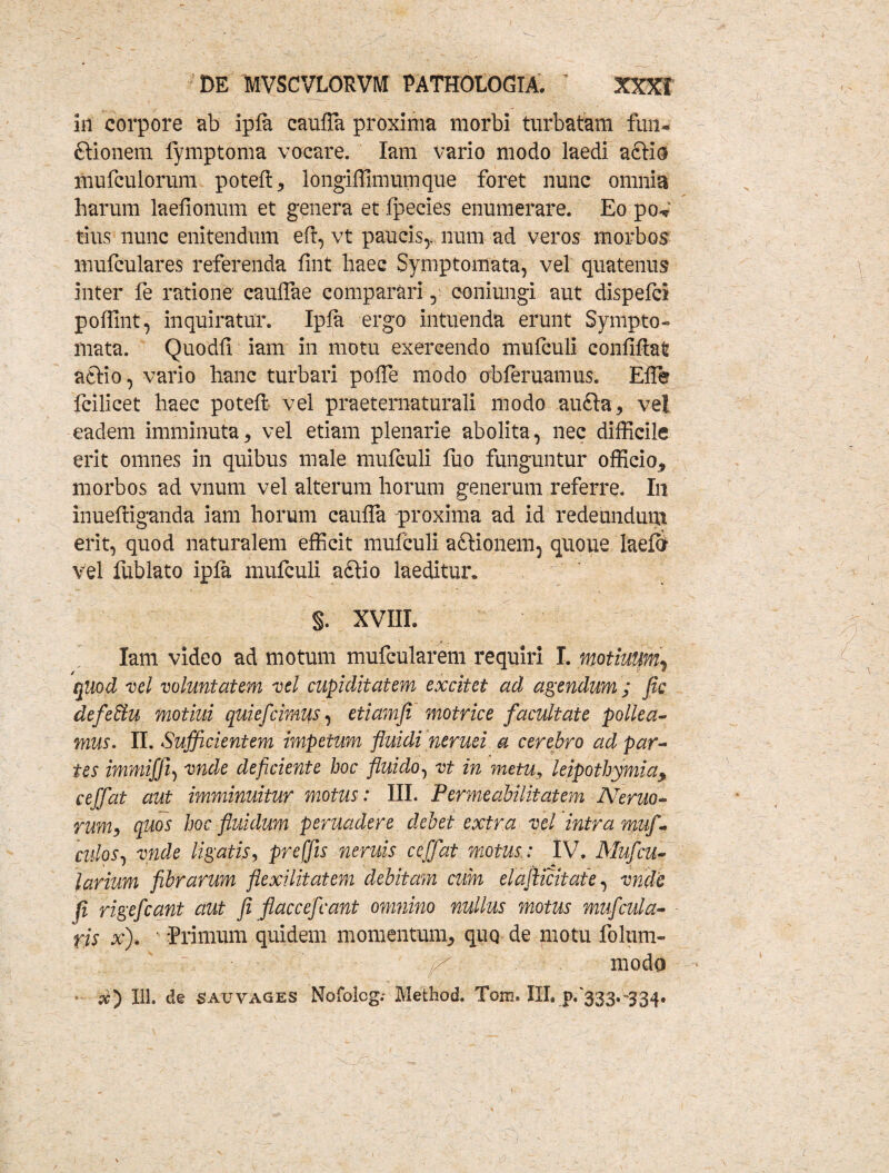 in corpore ab ipla eaulTa proxima morbi turbatam fun- ftionem fymptoma vocare. Iam vario modo laedi aSKo mufculorum potell* longiffimumque foret nunc omnia harum laefioiium et genera et Ipecies enumerare. Eo po<* tius nunc enitendum eft, vt paucis,, num ad veros morbos mufculares referenda fmt haec Symptomata, vel quatenus inter fe ratione caulTae comparari, coniungi aut dispefci poffint, inquiratur. Ipla ergo intuenda erunt Sympto- mata. Quodli iam in motu exercendo mufculi confiftat aftio, vario hanc turbari poffe modo obferuamus. Elfe fcilicet haec potelt vel praeternaturali modo auQa* vel eadem imminuta* vel etiam plenarie abolita, nec difficile erit omnes in quibus male mufculi ilio funguntur officio* morbos ad vnum vel alterum horum generum referre. In inueffiganda iam horum caufla proxima ad id redeundum erit, quod naturalem efficit mufculi aftionem, quoue laeftr vel liiblato ipla mufculi a£tio laeditur. §. XVIIL Iam video ad motum mufcularem requiri I. motiuumr quod vel voluntatem vel cupiditatem excitet ad agendum ; Jic defebiu motiui quief'cimus, etiamfi motrice facultate pollea¬ mus. II. Sufficientem impetum fluidi nerusi a cerebro ad par¬ tes immifji, vnde deficiente hoc fluido, vt in metu, leipothymia* ceffat aut imminuitur motus: III. Permeabilitatem JVeruo- rum, quos hoc fluidum peruadere debet extra vel intra muf - culos, vnde ligatis, preffis neruis ceffat motus.: IV. Mufcu- larium fibrarum flexilitatem debitam cum elajiicitate, vnde fi rigefcant aut fi flaccefcant omnino nullus motus muf cula¬ ris x). ' 'Primum quidem momentum* quo de motu folum» ;■ \ r. fi modo