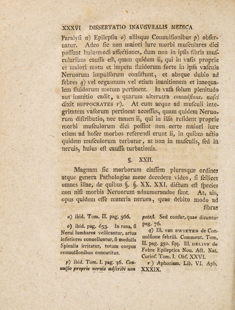 Paralyfi n) Epilepfia o) aliisque Conuulfionibus p) obfer- uatur. Adeo fic non maiori fure morbi mnfeuiares dici poliunt lruiusmodi affectiones,. dum non in ipfis fibris inui- cularibus cauffit eft, quam quidem ii, qui in vafis proprie et maiori motu et impetu fluidorum forte in ipfa vafcula Neruorum impulforum confiftunt, et absque dubio ad febres q) vel orgasmum vel etiam inanitionem et inaequa¬ lem fluidorum motum pertinent. In vala folum plenitudo aut inanitio cadit, a quarum alterutra conuulfione* nafci dixit Hippocrates r). At cum aeque ad mufculi inte¬ gritatem vaforum pertineat aeceflus, quam quidem Neruo¬ rum difiributio, nec tamen ii, qui in illis refident proprie morbi mufculorum dici poffint non certe maiori iure etiam ad hofce morbos referendi erunt ii, in quibus a<EHo quidem mufculorum turbatur, at non in mufculis, fed in neniis, huius efi: cauffa turbationis» §. XXII, Magnam fic morborum daffem pluresque ordines atque genera Pathologiae meae decedere video, fi fcilicet omnes illae, de quibus §, §. XX. XXI. didtum efi Ipecies non nifi morbis Neruorum adnumerandae lunt At, ais, opus quidem effe materia neruea, quae debito modo ad fibras n) Ibid, Tom. II. pag. 566. ' 0) ibid. pag. 653. In rana, fi Nerui lumbares vellicantur, artus inferiores conueiluntur,fj medulla Spinalis irritatur, totum corpus conuulfionibus concutitur. p) ibid. Tom. 1. pag. 36. Con- mljio proprie neruis adfcribi non pote/l. Sed confer, quae dicuntur pag. 76. q) 111, van swjeten de Con¬ uulfione febrili. Comment. Tom. II. pag. 350. fqq. 111. delivs de Febre Epileptica Nou. Aff. Nat. Curiof. Tom. I. Obf. XXVI. r) Aphorism. Lib. VI. Apb, XXXIX.