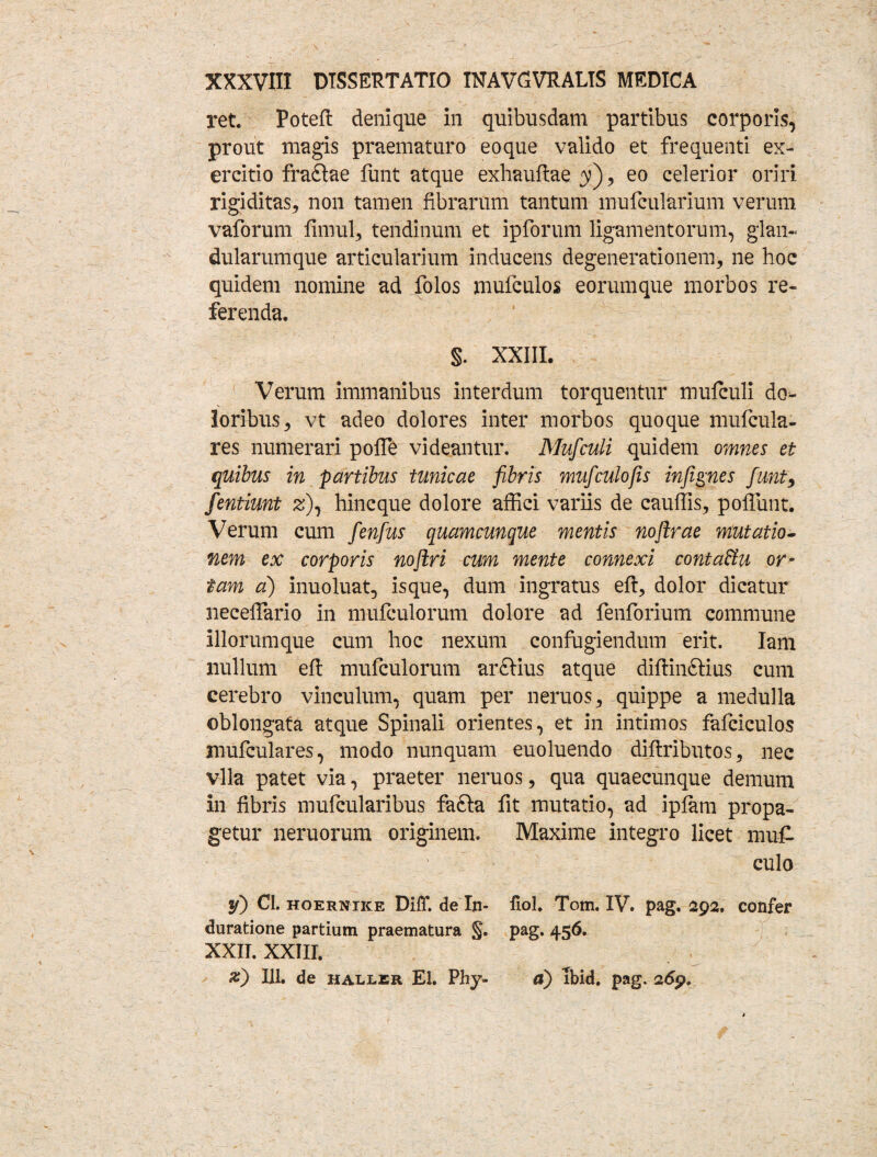 ret. Poteft denique in quibusdam partibus corporis, prout magis praematuro eoque valido et frequenti ex¬ ercitio fradlae fiint atque exhauftae y), eo celerior oriri rigiditas, non tamen fibrarum tantum mufcularium verum vaforum fimul, tendinum et ipforum ligamentorum, glan¬ dularumque articularium inducens degenerationem, ne hoc quidem nomine ad folos mufculos eorumque morbos re¬ ferenda. §. XXIII. Verum immanibus interdum torquentur mufculi do¬ loribus, vt adeo dolores inter morbos quoque mufcula- res numerari poffe videantur. Mufculi quidem omnes et quibus in partibus tunicae fibris mufculofis infignes fiunt, fientiunt z), hincque dolore affici variis de cauffis, poliunt. Verum cum fienfius quamcunque mentis noftrae mutatio¬ nem ex corporis nojlri cum mente connexi contaHu or¬ tam a) inuoluat, isque, dum ingratus eft, dolor dicatur necelfiario in mufculorum dolore ad fenforium commune iliorumque cum hoc nexum confugiendum erit. Iam nullum eft mufculorum arftius atque diftin&ius cum cerebro vinculum, quam per neruos, quippe a medulla oblongata atque Spinali orientes, et in intimos fafciculos mufculares, modo nunquam euoluendo diftributos, nec vlla patet via, praeter neruos, qua quaecunque demum In fibris mufcularibus fafta fit mutatio, ad iplam propa¬ getur neruorum originem. Maxime integro licet muf culo y) Cl. HOERNiKE Difif. de In- duratione partium praematura §. XXII. XXIII. x) 111. de haller EI. Phy- fiol. Tom. IV. pag. 292. confer pag. 456. a) ibid. pag. 269,
