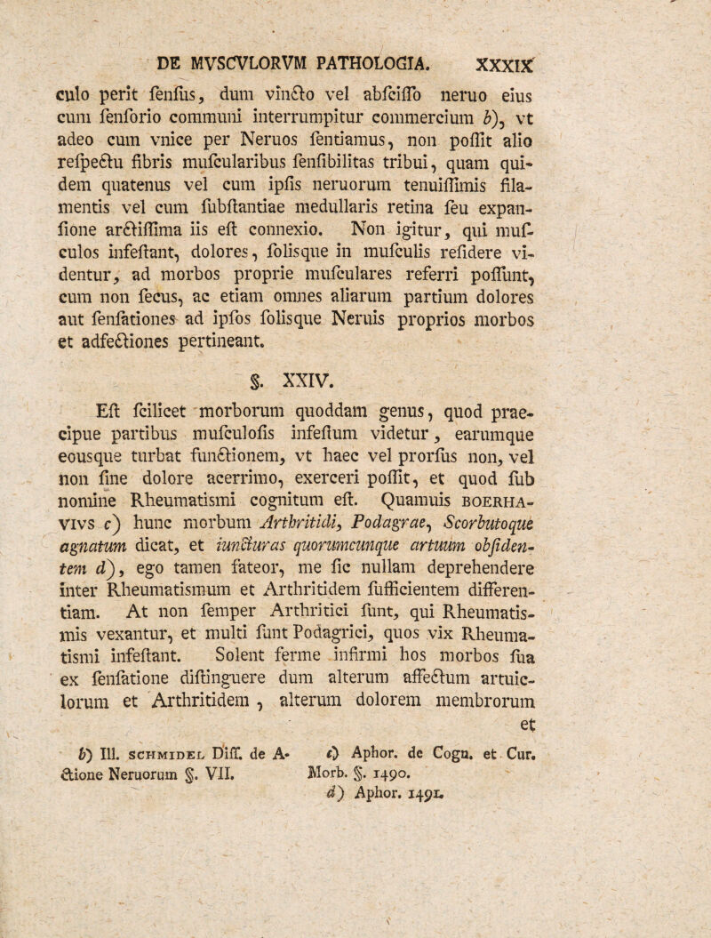 culo perit feniiis, dum vinfto vel abfciffo neruo eius cum fenforio communi interrumpitur commercium b\ vt adeo cum vnice per Neruos fentiamus, non poffit alio refpe&u fibris mufcularibus fenfibilitas tribui, quam qui¬ dem quatenus vel cum ipfis neruorum tenuiffimis fila¬ mentis vel cum fubftantiae medullaris retina feu expan- fione ardiffima iis efi: connexio. Non igitur, qui muf- culos infeftant, dolores, folisque in mufculis refidere vi¬ dentur, ad morbos proprie mufculares referri poffunt, cum non fecus, ac etiam omnes aliarum partium dolores aut fenlationes ad ipfos folisque Neruis proprios morbos et adfe£Hones pertineant. s. xxiv. Efi: fcilicet morborum quoddam genus, quod prae¬ cipue partibus mufculofis infefium videtur, earumque eousque turbat funftionem, vt haec vel prorfus non, vel non fine dolore acerrimo, exerceri pofllt, et quod fub nomine Rheumatismi cognitum efi:. Quamuis boerha- Vivs c) hunc morbum Arthritidi, Podagrae, Scorbutoque agnatum dicat, et iunSturas quorumcunque artuum obfiden- tem d), ego tamen fateor, me fic nullam deprehendere inter Rheumatismum et Arthritidem fufficientem differen¬ tiam. At non femper Arthritici funt, qui Rheumatis¬ mis vexantur, et multi funt Podagrici, quos vix Rheuma¬ tismi infeftant. Solent ferme infirmi hos morbos fua ex fenlatione diftinguere dum alterum affeftum artuic- lorum et Arthritidem , alterum dolorem membrorum et b) 111. schmidel Diir. de A- A Aphor. de Cogn. et Cur. &ione Neruorum §. VII. Morb. §. 1490. d) Aphor. 1491.