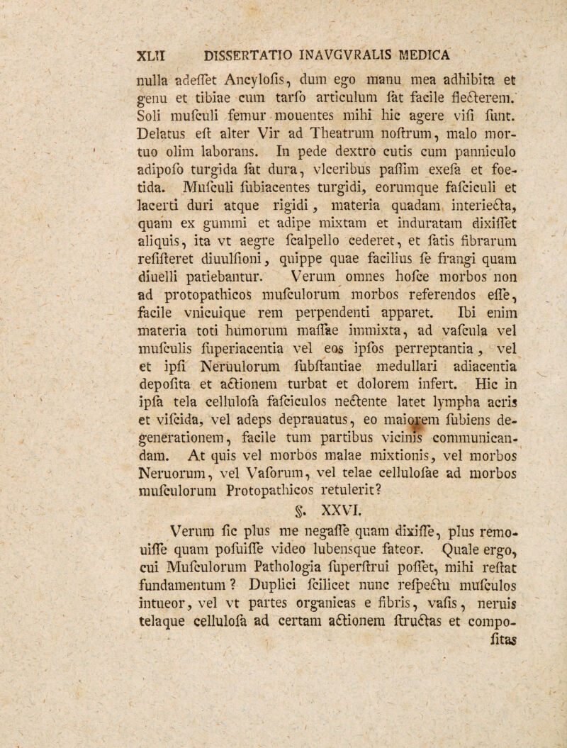 nulla adeffet Ancylofis, dum ego manu mea adhibita et genu et tibiae cum tarfo articulum fat facile fle&erem.' Soli mufculi femur mouentes mihi hic agere vifi finit. Delatus eft alter Vir ad Theatrum noftrum, malo mor¬ tuo olim laborans. In pede dextro cutis cum panniculo adipofo turgida fat dura, vlceribus paffim exefa et foe¬ tida. Mufculi fubiacentes turgidi, eorumque fafciculi et lacerti duri atque rigidi , materia quadam interiefta, quam ex gummi et adipe mixtam et induratam dixiflet aliquis, ita vt aegre fcalpello cederet, et latis librarum refifteret diuulfioni , quippe quae facilius fe frangi quam diuelli patiebantur. Verum omnes hofce morbos non ad protopathicos mufculorum morbos referendos effe, facile vnicuique rem perpendenti apparet. Ibi enim materia toti humorum malfae immixta, ad vafcula vel mufculis liiperiacentia vel eos ipfos perreptantia , vel et ipli Neruulorum fubftantiae medullari adiacentia depolita et a&ionem turbat et dolorem infert. Hic in ipla tela cellulola fafciculos neclente latet lympha acris et vifcida, vel adeps deprauatus, eo maiorem liibiens de¬ generationem, facile tum partibus vicinis communican¬ dam. At quis vel morbos malae mixtionis, vel morbos Neruorum, vel Vaforum, vel telae cellulolae ad morbos mufculorum Protopathicos retulerit? §. XXVI. Verum fic plus me negalFe quam dixilTe, plus remo- uilTe quam pofuilfe video lubensque fateor. Quale ergo, cui Mufculorum Pathologia fuperftrui pollet, mihi reftat fundamentum ? Duplici fcilicet nunc refpedtu mufculos intueor, vel vt partes organicas e fibris, vafis, neruis telaque cellulofa ad certam aftionem ftrudlas et compo- fitas