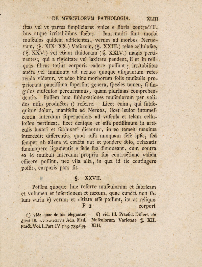 fitas vel vt partes fimpliciores Vnice e fibris eontraftili- bus atque irritabilibus facias. Iam multi fiint morbi mufeulos quidem adfkientes, verum ad morbos Nemo¬ rum, (§. XIX* XX.) Vaforum, (§. XXIII.) telae cellulolae, (§. XXV.) vel etiam fluidorum (§. XXIV.) magis perti¬ nentes; qui a rigiditate vel laxitate pendent, ii et in reli¬ quas fibras totius corporis cadere poffunt; irritabilitas aufta vel imminuta ad neruos quoque aliquantum refe¬ renda videtur, vt adeo hinc morborum folis mufculis pro¬ priorum pauciflima fuperfint genera, fpecies tamen, fi fin- gulos mufeulos percurramus, quam plurimas comprehen¬ dentia. Ppflern huc fubluxationes nuifculorum per vali¬ dos nilus produftos i) referre. Licet enim, qui fiibfe- quitur dolor, manifefie ad Neruos, licet leuior in tumet centia interdum fuperueniens ad vafcula et telam cellu- lolam pertineat, licet denique et ofla potiflimum in arti¬ culis luxari et fubluxari dicantur, in eo tamen maxima intercedit differentia, quod ofla nunquam fefe ipla, fed femper ab aliena vi coafta aut et pondere folo, relaxatis fummopere ligamentis e fede fua dimoueant, cum contra ea id mufculi interdum propria fua contraftione valida efficere poflint, nec vlla alia, in qua id fic contingere poflit, corporis pars fit. §. XXVIL Poffem quoque huc referre mulculorum et fabricam et volumen et infertionem et nexum, quae cunfta non fo- lum varia I) verum et vitiata efle poflunt, ita vt reliquo F 2 corpori i) vide quae de his eleganter k) vid. 111. Praefid. Differt, de dicat Ili. lvdwigivs Adu. Med. Mulculorum Varietate §. XII. Prad. Vol. I. Part. IV. pag. 733*fqq. XIII. /