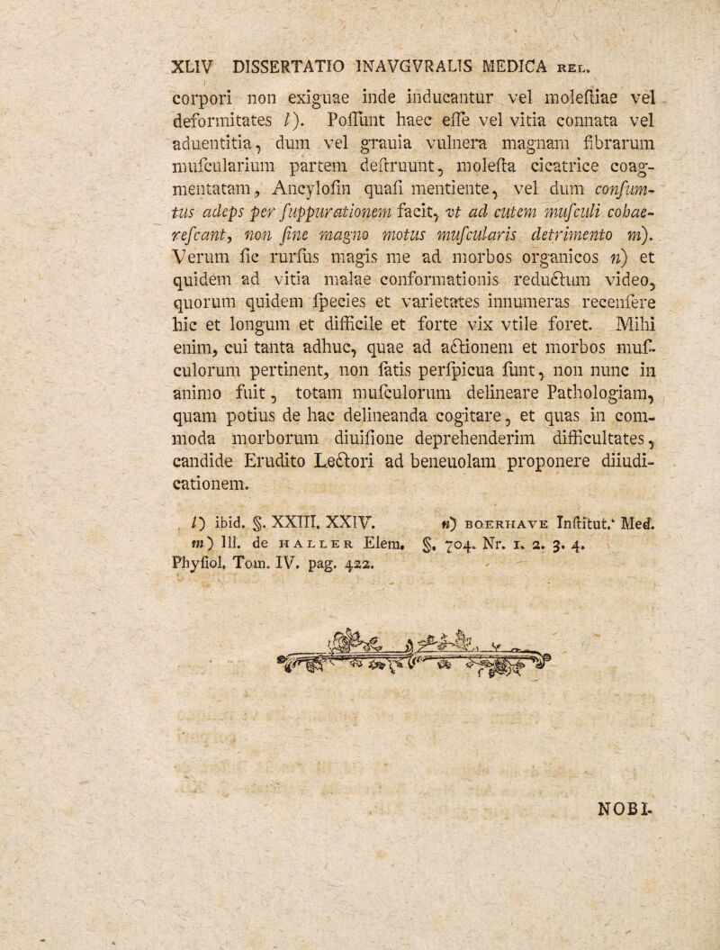 corpori non exiguae inde inducantur vel moleRiae vel deformitates /). Poffiunt haec effie vel vitia connata vel aduentitia, dum vel grauia vulnera magnam fibrarum mufcularium partem definiunt, molefia cicatrice coag¬ mentatam^ Ancylofin quafi mentiente , vel dum confum- tus adeps per fuppur ai Ionem facit, xt ad cutem mu/culi cohae¬ re/eant, non fine magno motus muficularis detrimento m). Verum fic rurfus magis me ad morbos organicos n) et quidem ad vitia malae conformationis reducium video, quorum quidem fpecies et varietates innumeras recenfere hic et longum et difficile et forte vix vtile foret. Mihi enim, cui tanta adhuc, quae ad aftionem et morbos mufi. culorum pertinent, non latis perlpicua fiint, non nunc in animo fuit, tatam mufculorum delineare Pathologiam, quam potius de hac delineanda cogitare, et quas in com¬ moda morborum diuifione deprehenderim difficultates, candide Erudito Leftori ad beneuolam proponere diiudi- cationem. /) ibid. §. XXIII. XXIV. n) boerhave Inftitut/ Med. m) 111. de hailer Elera, §, 704. Nr. 1* 2. 3. 4. Phyliol. Tora. IV. pag. 422. NOBI-