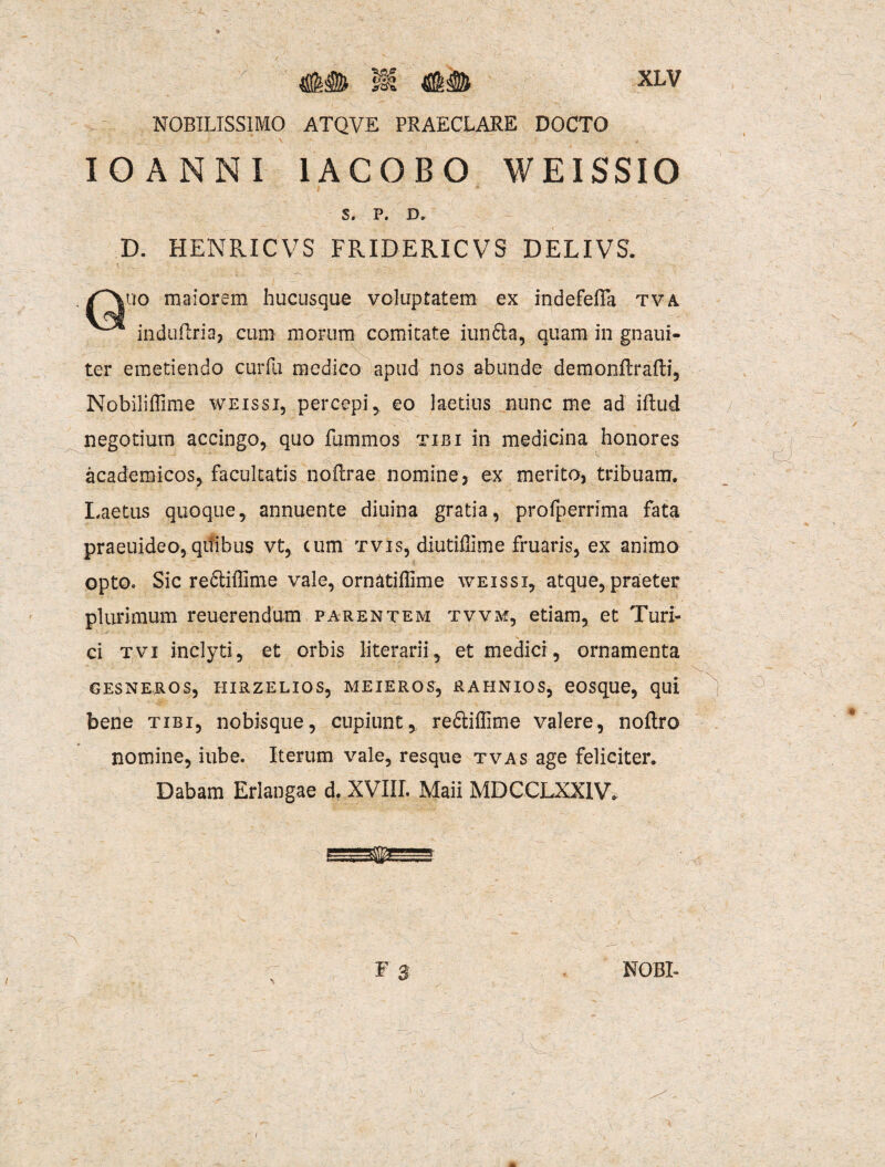 NOBILISSIMO ATQVE PRAECLARE DOCTO IO ANNI 1ACOBO WEISSIO S. P. D. D. HENRICVS FRIDERICVS DELIVS. uo maiorem hucusque voluptatem ex indefefla tva induilria, cum morum comitate iunfta, quam in gnaui- ter emetiendo curfu medico apud nos abunde demonftrafti, Nobiliffime weissi, percepi, eo laetius nunc me ad iflud negotium accingo, quo fumrnos tibi in medicina honores academicos, facultatis noftrae nomine, ex merito, tribuam. Laetus quoque, annuente diuina gratia, profperrima fata praeuideo,qifibus vt, cum tvis, diutiffime fruaris, ex animo opto0 Sic re&iffime vale, ornatiffime weissi, atque, praeter plurimum reuerendum parentem tvva*, etiam, et Turi- ci tvi inclyti, et orbis literarii, et medici, ornamenta GESNEROS, HIRZELIOS, MEIEROS, RAHNIOS, eOSqUe, qui bene tibi, nobisque, cupiunt, redliffime valere, noflro nomine, iube. Iterum vale, resque tvas age feliciter. Dabam Erlangae d. XVIII. Maii MDCCLXX1V. F$ NOBI- i