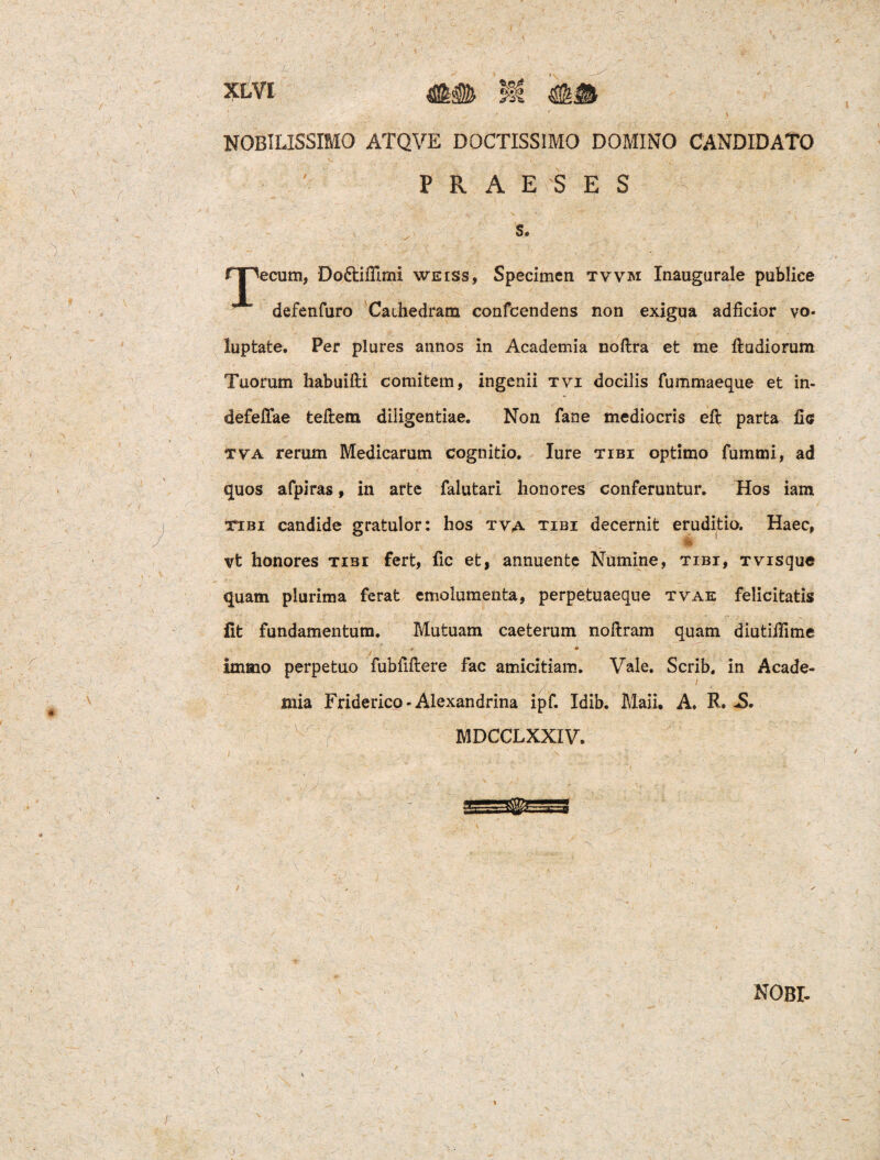 NOBILISSIMO ATQVE DOCTISSIMO DOMINO CANDIDATO PRAESES s. icum, Do&iflimi weiss, Specimen tvvm Inaugurale publice defenfuro Cathedram confcendens non exigua adficior vo¬ luptate. Per plures annos in Academia noftra et me ftudiorum Tuorum habuifti comitem, ingenii tvi docilis fummaeque et in- defefTae tellem diligentiae. Non fane mediocris eft parta fic tva rerum Medicarum cognitio. Iure tibi optimo fummi, ad quos afpiras, in arte falutari honores conferuntur. Hos iam ttbi candide gratulor: hos tva tibi decernit eruditio. Haec, vt honores tibi fert, fic et, annuente Numine, tibi, tvisque quam plurima ferat emolumenta, perpetuaeque tvae felicitatis fit fundamentum. Mutuam caeterum noftram quam diutiffime t * , ' • immo perpetuo fubfiftere fac amicitiam. Vale. Scrib. in Acade¬ mia Friderico-Alexandrina ipf. Idib. Maii. A. R. MDCCLXXIV.