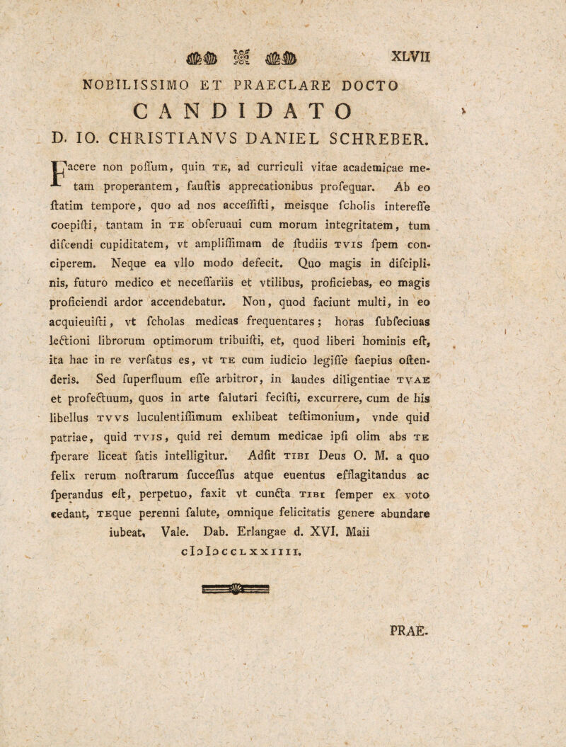 mm M mM xlvii NOBILISSIMO ET PRAECLARE DOCTO CANDIDATO D. 10. CHRISTI AN VS DANIEL SCHREBER. T^acere non polium, quin te, ad curriculi vitae academipae me- tam properantem, fauRis apprecationibus profequar. Ab eo ftatim tempore, quo ad nos acceffifii, meisque fcholis intereffe coepifii, tantam in te obferuaui cum morum integritatem, tum difcendi cupiditatem, vt ampliffimam de Rudiis tvis fpern con¬ ciperem. Neque ea vllo modo defecit. Quo magis in difcipli- nis, futuro medico et neceffariis et vtilibus, proficiebas, eo magis proficiendi ardor accendebatur. Non, quod faciunt multi, in eo acquieuifii, vt feholas medicas frequentares; horas fubfeciuas leftioni librorum optimorum tribuifti, et, quod liberi hominis eR, ita hac in re verfatus es, vt te cum iudicio legiffe faepius ofien- deris. Sed fuperfluum effe arbitror, in laudes diligentiae tyae et profectuum, quos in arte falutari feciRi, excurrere, cum de his libellus tvvs luculentifiimum exhibeat teRimonium, vnde quid patriae, quid tvis, quid rei demum medicae ipfi olim abs te fperare liceat fatis intelligitur. Adfit tibi Deus O. M. a quo felix rerum noRrarum fuccefius atque euentus efflagitandus ac fperandus eR, perpetuo, faxit vt eunda tibi femper ex voto cedant, TEque perenni falute, omnique felicitatis genere abundare iubeat, Vale. Dab. Erlangae d. XVI. Maii cIdIocclxxiiii. PRAfc /