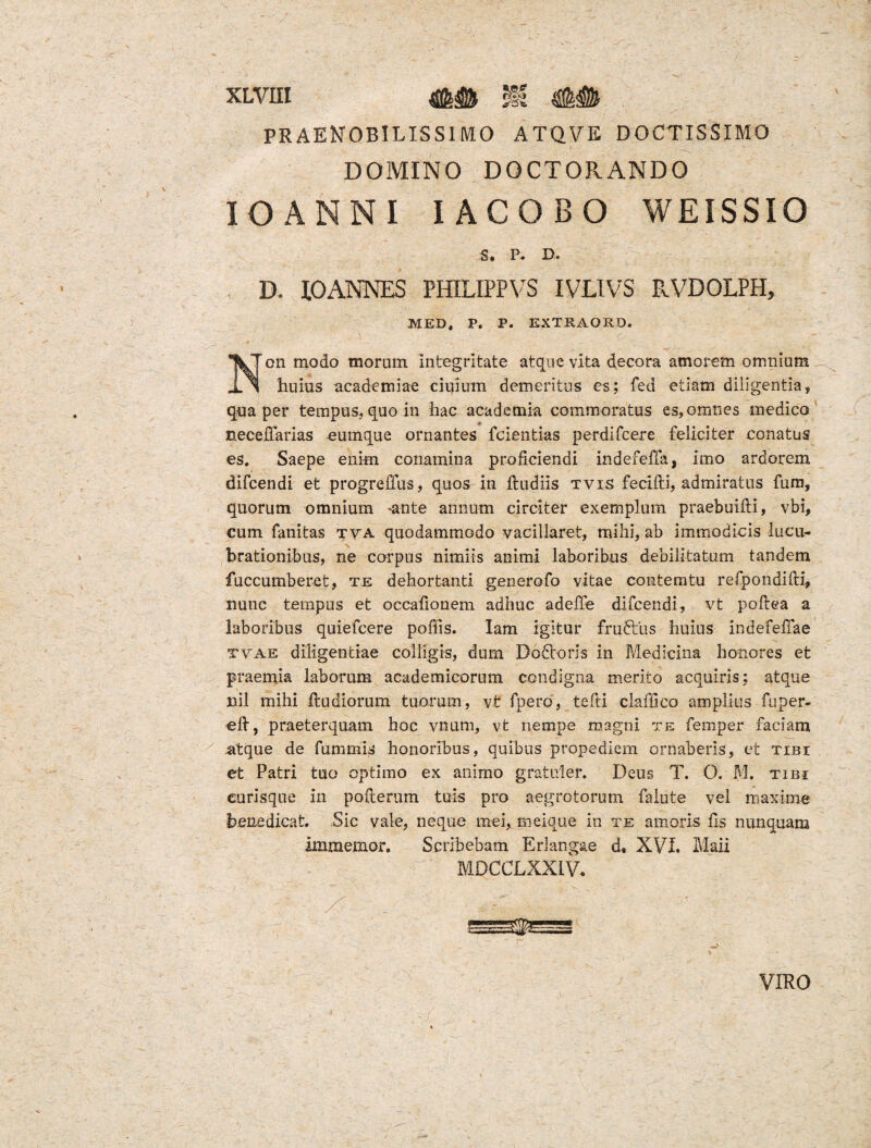 XLYIII ## i| ## PRAENOBILISSIMO ATQVE DOCTISSIMO DOMINO DOCTORANDO IOANNI IACOBO WEISSIO S. P« D. D. XOANNES PHILIPPVS IVLIVS PvVDOLPH, MED, P. P. EXTRAORD. Non modo moram integritate atque vita decora amorem omnium huius academiae ciqium demeritus es; fed etiam diligentia, qua per tempus, quo in hac acadetnia commoratus es, omnes medico neceffarias eumque ornantes fcientias perdifcere feliciter conatus es. Saepe enim conamina proficiendi indefeffa, imo ardorem difcendi et progreffus, quos in fludiis tvis fecifti, admiratus fum, quorum omnium -ante annum circiter exemplum praebuifli, vbi, cum fanitas tya quodammodo vacillaret, mihi, ab immodicis lucu¬ brationibus, ne corpus nimiis animi laboribus debilitatum tandem fuccumberet, te dehortanti generofo vitae contemtu refpondifti, nunc tempus et occafionem adhuc adeffe difcendi, vt poftea a laboribus quiefcere poliis. Iam igitur frudlus huius indefeffae tvae diligentiae colligis, dum Dodtoris in Medicina honores et praemia laborum academicorum condigna merito acquiris; atque nil mihi Rudiorum tuorum, vt fpero, tefti claffico amplius fuper- eft, praeterquam hoc vnum, vt nempe magni te fernper faciam atque de fummis honoribus, quibus propediem ornaberis, et tibi et Patri tuo optimo ex animo gratirler. Deus T. O. M. tibi curisque in poflerum tuis pro aegrotorum Talute vel maxime benedicat. Sic vale, neque mei, meique in te amoris fis nunquam immemor. Scribebam Erlangae d, XVI. Mali MDCCLXXIV.