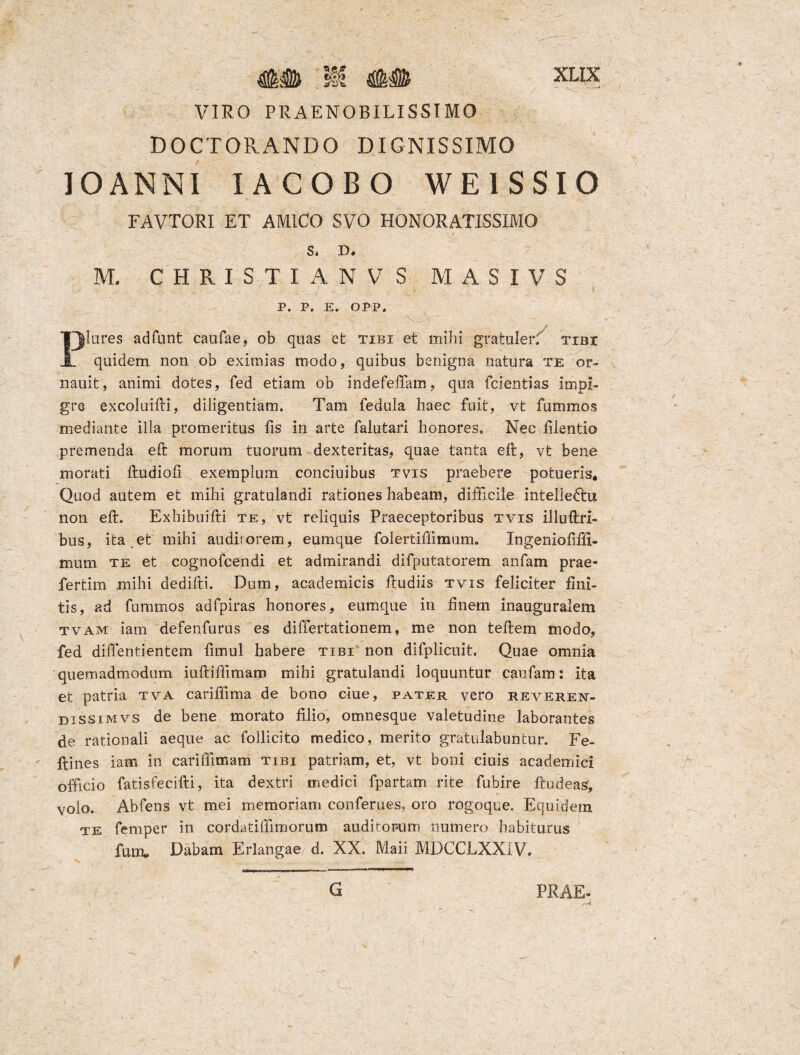 VIRO PRAENOBILISSIMO DOCTORANDO DIGNISSIMO IO ANNI IACOBO WEISSIO FAVTORI ET AMICO SVO HONORATISSIMO S* R* M. CHRISTIANV S M A S I V S '' V - v y - ' - .. * P. P. E. OPP. ' . - - A:- . *: T ■ „ ■ , ■ / Piares adfant caufae, ob quas efc tibi et mihi gratuler: tibi quidem non ob eximias modo, quibus benigna natura te or- nauit, animi dotes, fed etiam ob indefeffam, qua fcientias impi¬ gre excoluifti, diligentiam. Tam fedula haec fuit, vt fummos mediante illa promeritus fis in arte falutari honores. Nec filentio premenda eft morum tuorum dexteritas, quae tanta eft, vt bene morati ftudiofi exemplum conciuibus tvis praebere potueris. Quod autem et mihi gratulandi rationes habeam, difficile intelledhi non eft. Exhibuifti te, vt reliquis Praeceptoribus tvis illuftri- bus, ita.et mihi auditorem, eumque folertifiimum. Ingeniofiftl- mum te et cognofcendi et admirandi difputatorem anfam prae- fertim mihi dedifti. Dum, academicis ftudiis tvis feliciter fini¬ tis, ad fummos adfpiras honores, eumque in finem inauguralem tvam iam defenfurus es dilfertationem, me non teftem modo, fed dilfentientem fimul habere tibi non difplicuit. Quae omnia quemadmodum iuftiftimam mihi gratulandi loquuntur caufam: ita et patria tva carifftma de bono ciue, pater vero reveren- dissimvs de bene morato filio, omnesque valetudine laborantes de rationali aeque ac Pollicito medico, merito gratulabuntur. Fe- ftines iam in carilfimam tibi patriam, et, vt boni ciuis academici officio fatisfecifti, ita dextri medici fpartam rite fubire ftudeas, volo. Abfens vt mei memoriam conferues, oro rogoque. Equidem te femper in cordatilfimorum auditorum numero habiturus furru Dabam Erlangae d. XX. Maii MDCCLXX1V.