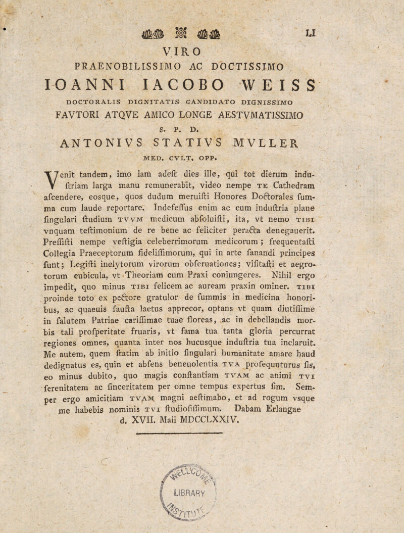 r VIRO - \ 1 * PRAENOBILISSIMO AC DOCTISSIMO IOANNI IACOBO WEISS DOCTORALIS DIGNITATIS CANDIDATO DIGNISSIMO FAVTORI ATQVE AMICO LONGE AESTVMATISSIMO s. P. D. ANTONIVS STATIVS MVLLER MED. CVLT, OPP. Venit tandem, imo iam adeft dies ille, qui tot dierum indu- ftriam larga manu remunerabit, video nempe te Cathedram afcendere, eosque, quos dudum meruifti Honores Doftorales fum- ma cum laude reportare. Indefelfus enim ac cum induftria plane fmgulari ftudmm tvvm medicum abfoluifti, ita, vt nemo tibi vnquam teftimonium de re bene ac feliciter perafta denegauerit. Prellifti nempe veftigia celeberrimorum medicorum; frequentafti Collegia Praeceptorum fideliffimorum, qui in arte fanandi principes funt; Legifti inclytorum virorum obferuatlones; vilitafti et aegro¬ torum cubicula, vt Theoriam cum Praxi coniungeres. Nihil ergo impedit, quo minus tibi felicem ac auream praxin ominer. tibi proinde toto ex peftore gratulor de fummis in medicina honori¬ bus, ac quaeuis faufta laetus apprecor, optans vt quam diutiffime \ in falutem Patriae cariffimae tuae floreas, ac in debellandis mor¬ bis tali profperitate fruaris, vt fama tua tanta gloria percurrat regiones omnes, quanta inter nos hucusque induftria tua inclaruit. Me autem, quem ftatim ab initio lingulari humanitate amare haud dedignatus es, quin et abfens beneuolentia tva profequuturus lis, eo minus dubito, quo magis conftantiam tvam ac animi tvi ferenitatem ac finceritatem per omne tempus expertus lim. Sem- per ergo amicitiam tv^m magni aeftimabo, et ad rogum vsque me habebis nominis tvi ftudioliflimum. Dabam Erlangae d. XVII. Maii MDCCLXXIV. d It LIBRARY