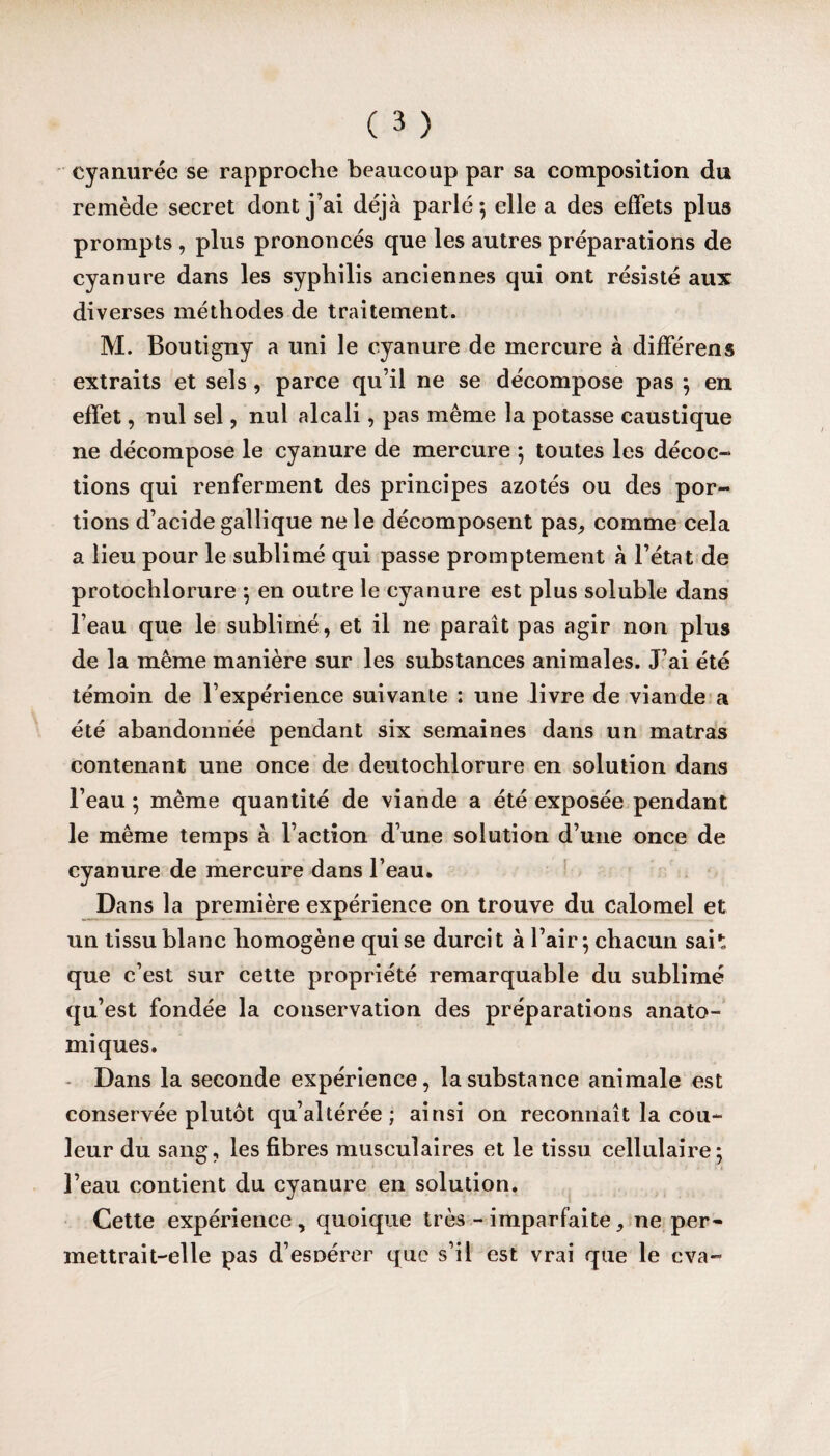 cyanurée se rapproche beaucoup par sa composition du remède secret dont j’ai déjà parlé 5 elle a des effets plus prompts , plus prononcés que les autres préparations de cyanure dans les syphilis anciennes qui ont résisté aux diverses méthodes de traitement. M. Boutigny a uni le cyanure de mercure à différens extraits et sels, parce qu’il ne se décompose pas ; en effet, nul sel, nul alcali, pas même la potasse caustique ne décompose le cyanure de mercure ; toutes les décoc- tions qui renferment des principes azotés ou des por¬ tions d’acide gallique ne le décomposent pas, comme cela a lieu pour le sublimé qui passe promptement à l’état de protochlorure ; en outre le cyanure est plus soluble dans l’eau que le sublimé, et il ne paraît pas agir non plus de la même manière sur les substances animales. J’ai été témoin de l’expérience suivante : une livre de viande a été abandonnée pendant six semaines dans un matras contenant une once de deutochlorure en solution dans l’eau ; même quantité de viande a été exposée pendant le même temps à l’action d’une solution d’une once de cyanure de mercure dans l’eau. Dans la première expérience on trouve du calomel et un tissu blanc homogène qui se durcit à l’air; chacun sah que c’est sur cette propriété remarquable du sublimé qu’est fondée la conservation des préparations anato¬ miques. Dans la seconde expérience, la substance animale est conservée plutôt qu’altérée ; ainsi on reconnaît la cou¬ leur du sang, les fibres musculaires et le tissu cellulaire; * • • < l’eau contient du cyanure en solution. Cette expérience, quoique très - imparfaite, ne per¬ mettrait-elle pas d’esoérer que s’il est vrai que le eva-