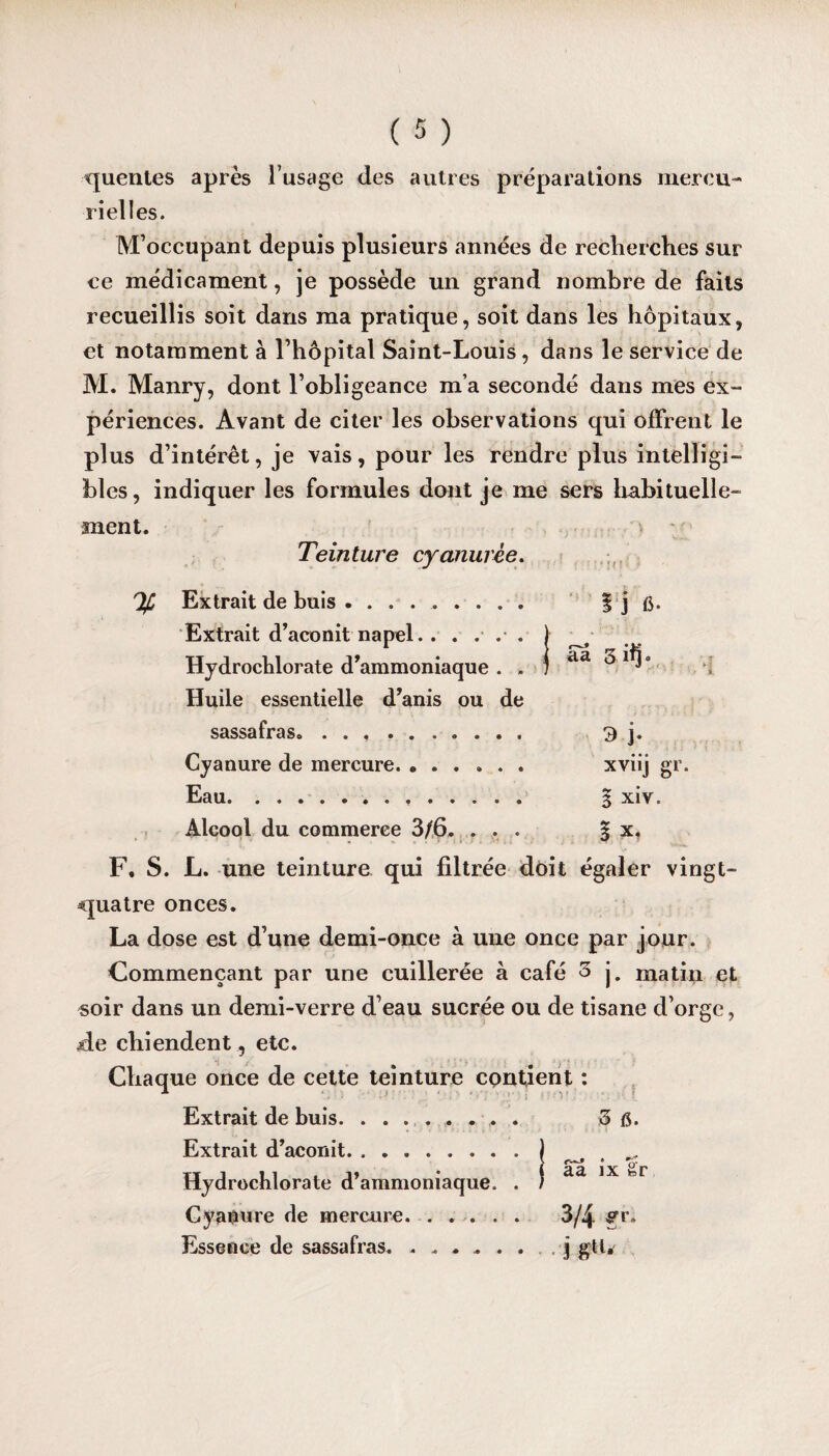 quentes après l’usage des autres préparations mercu¬ rielles. M’occupant depuis plusieurs années de recherches sur ce médicament, je possède un grand nombre de faits recueillis soit dans ma pratique, soit dans les hôpitaux, et notamment à l’hôpital Saint-Louis, dans le service de M. Manry, dont l’obligeance m’a secondé dans mes ex¬ périences. Avant de citer les observations qui offrent le plus d’intérêt, je vais, pour les rendre plus intelligi¬ bles, indiquer les formules dont je me sers habituelle¬ ment. Teinture cyanurèe. Extrait de buis. 1 j fi- Extrait d’aconit napel.. . . . . Hydrochlorate d’ammoniaque . . aa 3.1I3. Huile essentielle d’anis ou de sassafras. 3 j. Cyanure de mercure. ...... xviij gr. Eau. § xiv. Alcool du commerce 3/6. . . . 1 x. F, S. L. une teinture qui filtrée doit égaler vingt- quatre onces. La dose est d’une demi-once à une once par jour. Commençant par une cuillerée à café 3 j. matin et soir dans un demi-verre d’eau sucrée ou de tisane d’orge, de chiendent , etc. Chaque once de cette teinture contient : Extrait de buis.. . . . ,3 fi. Extrait d’aconit.) Hydrochlorate d’ammoniaque. . ) aa 1X tel Cyanure de mercure. 3/4 &i\ Essence de sassafras. j gtl.