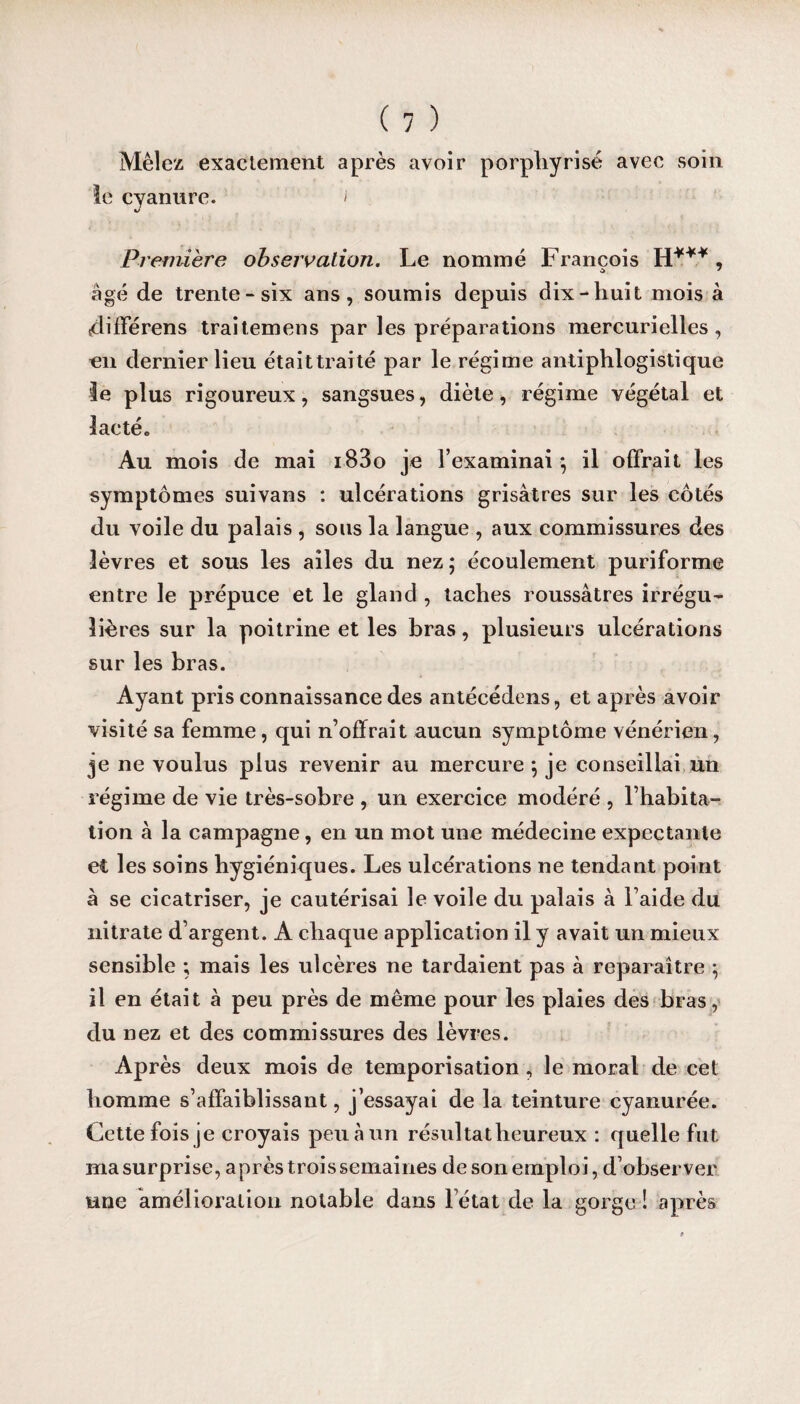 Mêlez exactement après avoir porphyrisé avec soin le cyanure. i Première observation. Le nommé François H*** , o 7 âgé de trente-six ans, soumis depuis dix-huit mois à tdifférens traitemens par les préparations mercurielles, en dernier lieu étaittraité par le régime antiphlogistique 3e plus rigoureux, sangsues, diète, régime végétal et lacté. Au mois de mai i83o je l’examinai ; il offrait les symptômes suivans : ulcérations grisâtres sur les côtés du voile du palais , sous la langue , aux commissures des lèvres et sous les ailes du nez ; écoulement puriforme entre le prépuce et le gland , taches roussâtres irrégu¬ lières sur la poitrine et les bras, plusieurs ulcérations sur les bras. Ayant pris connaissance des antécédens, et après avoir visité sa femme, qui n’offrait aucun symptôme vénérien, je ne voulus plus revenir au mercure ; je conseillai un régime de vie très-sobre , un exercice modéré , l’habita¬ tion à la campagne, en un mot une médecine expectante et les soins hygiéniques. Les ulcérations ne tendant point à se cicatriser, je cautérisai le voile du palais à l’aide du nitrate d’argent. A chaque application il y avait un mieux sensible ; mais les ulcères ne tardaient pas à reparaître ; il en était à peu près de même pour les plaies des bras, du nez et des commissures des lèvres. Après deux mois de temporisation , le moral de cet homme s’affaiblissant, j’essayai de la teinture cyanurée. Cette fois je croyais peu à un résultat heureux : quelle fut ma surprise, après trois semaines de son emploi, d’observer une amélioration notable dans l’état de la gorge ! après